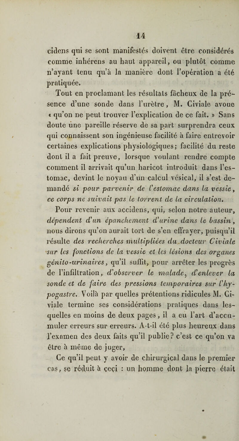 cidens qui se sont manifestés doivent être considérés comme inhérens au haut appareil, ou plutôt comme n’ayant tenu qu’à la manière dont l’opération a été pratiquée. Tout en proclamant les résultats fâcheux de la pré¬ sence d’une sonde dans l’urètre, M. Civiale avoue « qu’on ne peut trouver l’explication de ce fait. » Sans doute une pareille réserve de sa part surprendra ceux qui connaissent son ingénieuse facilité à faire entrevoir certaines explications physiologiques ; facilité du reste dont il a fait preuve, lorsque voulant rendre compte comment il arrivait qu’un haricot introduit dans l’es¬ tomac, devint le noyau d’un calcul vésical, il s’est de¬ mandé si pour parvenir de l'estomac dans la vessie, ce corps ne suivait pas le torrent de la circulation. Pour revenir aux accidens, qui, selon notre auteur, dépendent d'un épanchement d'urine dans le bassin, nous dirons qu’on aurait tort de s’en effrayer, puisqu’il résulte des recherches multipliées du docteur Civiale sur les fonctions de la vessie et les lésions des organes génito-urinaires, qu’il suffit, pour arrêter les progrès de l’infiltration, d'observer le malade, d'enlever la sonde et de faire des pressions temporaires sur l'hy- pogastre. Voilà par quelles prétentions ridicules M. Gi- viale termine ses considérations pratiques dans les¬ quelles en moins de deux pages, il a eu l’art d’accu¬ muler erreurs sur erreurs. A-t-il été plus heureux dans l’examen des deux faits qu’il publie? c’est ce qu’on va être à même de juger, Ce qu’il peut y avoir de chirurgical dans le premier cas, se réduit à çeçi : uu homme dont la pierre était /