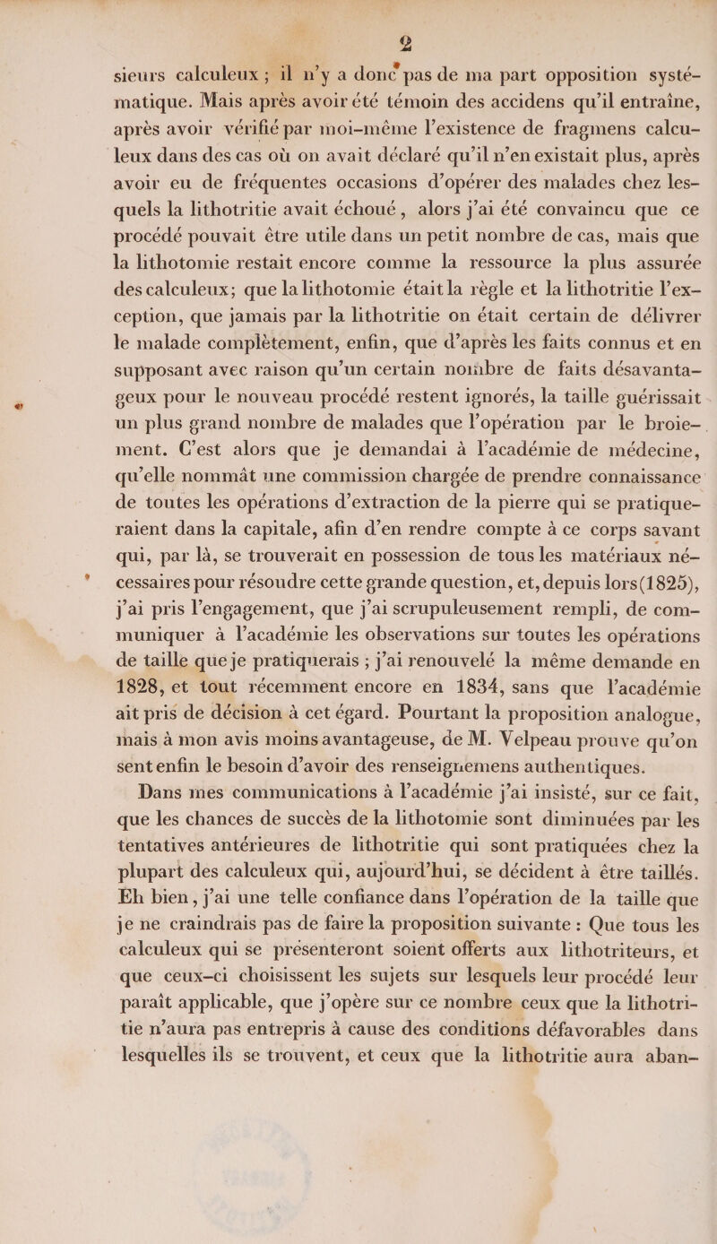 sieurs calculeux ; il n’y a donc*pas de nia part opposition systé¬ matique. Mais après avoir été témoin des accidens qu’il entraîne, après avoir vérifié par moi-même l’existence de fragmens calcu¬ leux dans des cas où on avait déclaré qu’il n’en existait plus, après avoir eu de fréquentes occasions d’opérer des malades chez les¬ quels la lithotritie avait échoué , alors j’ai été convaincu que ce procédé pouvait être utile dans un petit nombre de cas, mais que la lithotomie restait encore comme la ressource la plus assurée des calculeux; que la lithotomie était la règle et la lithotritie l’ex¬ ception, que jamais par la lithotritie on était certain de délivrer le malade complètement, enfin, que d’après les faits connus et en supposant avec raison qu’un certain nombre de faits désavanta¬ geux pour le nouveau procédé restent ignorés, la taille guérissait un plus grand nombre de malades que l’opération par le broie¬ ment. C’est alors que je demandai à l’académie de médecine, qu’elle nommât une commission chargée de prendre connaissance de toutes les opérations d’extraction de la pierre qui se pratique¬ raient dans la capitale, afin d’en rendre compte à ce corps savant qui, par là, se trouverait en possession de tous les matériaux né¬ cessaires pour résoudre cette grande question, et, depuis lors(1825), j’ai pris l’engagement, que j’ai scrupuleusement rempli, de com¬ muniquer à l’académie les observations sur toutes les opérations de taille que je pratiquerais ; j’ai renouvelé la même demande en 1828, et tout récemment encore en 1834, sans que l’académie ait pris de décision à cet égard. Pourtant la proposition analogue, mais à mon avis moins avantageuse, de M. Yelpeau prouve qu’on sent enfin le besoin d’avoir des renseignemens authentiques. Dans mes communications à l’académie j’ai insisté, sur ce fait, que les chances de succès de la lithotomie sont diminuées par les tentatives antérieures de lithotritie qui sont pratiquées chez la plupart des calculeux qui, aujourd’hui, se décident à être taillés. Eh bien, j’ai une telle confiance dans l’opération de la taille que je ne craindrais pas de faire la proposition suivante : Que tous les calculeux qui se présenteront soient offerts aux lithotriteurs, et que ceux-ci choisissent les sujets sur lesquels leur procédé leur paraît applicable, que j’opère sur ce nombre ceux que la lithotri¬ tie n’aura pas entrepris à cause des conditions défavorables dans lesquelles ils se trouvent, et ceux que la lithotritie aura aban-