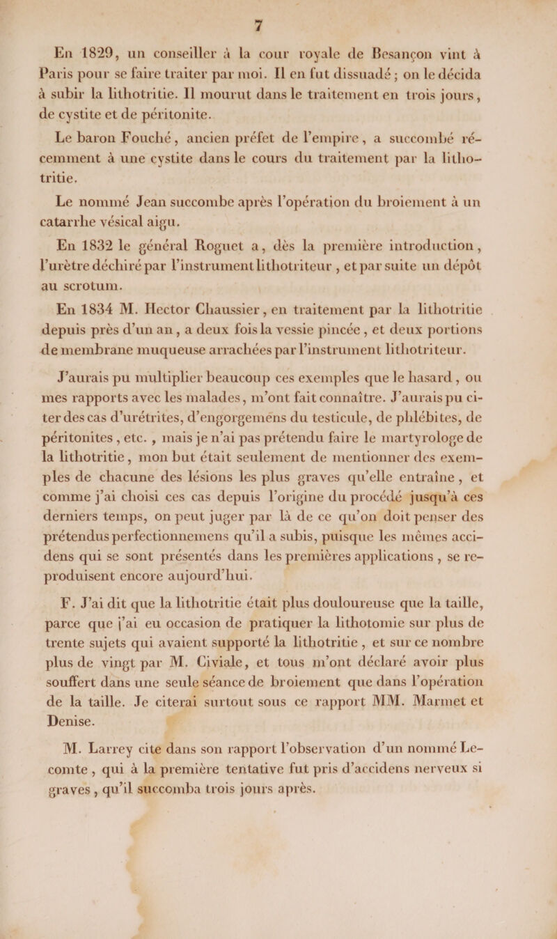 En 1829, un conseiller à la cour royale de Besançon vint à Paris pour se faire traiter par moi. Il en fut dissuadé ; on le décida à subir la lithotritie. Il mourut dans le traitement en trois jours, de cystite et de péritonite. Le baron Fouché, ancien préfet de l’empire, a succombé ré¬ cemment à une cystite dans le cours du traitement par la litho¬ tritie. Le nommé Jean succombe après l’opération du broiement à un catarrhe vésical aigu. En 1832 le général Roguet a, dès la première introduction, l’urètre déchiré par l’instrument litliotriteur , et par suite un dépôt au scrotum. En 1834 M. Hector Chaussier, en traitement par la lithotritie depuis près d’un an, a deux fois la vessie pincée , et deux portions de membrane muqueuse arrachées par l’instrument litliotriteur. J’aurais pu multiplier beaucoup ces exemples que le hasard, ou mes rapports avec les malades, m’ont fait connaître. J’aurais pu ci¬ ter des cas d’urétrites, d’engorgemens du testicule, de phlébites, de péritonites , etc. , mais je n’ai pas prétendu faire le martyrologe de la lithotritie, mon but était seulement de mentionner des exem¬ ples de chacune des lésions les plus graves qu’elle entraîne , et comme j’ai choisi ces cas depuis l’origine du procédé jusqu’à ces derniers temps, on peut juger par là de ce qu’on doit penser des prétendusperfectionnemens qu’il a subis, puisque les mêmes acci- dens qui se sont présentés dans les premières applications , se re¬ produisent encore aujourd’hui. F. J’ai dit que la lithotritie était plus douloureuse que la taille, parce que j’ai eu occasion de pratiquer la lithotomie sur plus de trente sujets qui avaient supporté la lithotritie , et sur ce nombre plus de vingt par M. Civiale, et tous m’ont déclaré avoir plus souffert dans une seule séance de broiement que dans l’opération de la taille. Je citerai surtout sous ce rapport MM. Marmet et Denise. M. Larrey cite dans son rapport l’observation d’un nommé Le¬ comte , qui à la première tentative fut pris d’accidens nerveux si graves, qu’il succomba trois jours après.