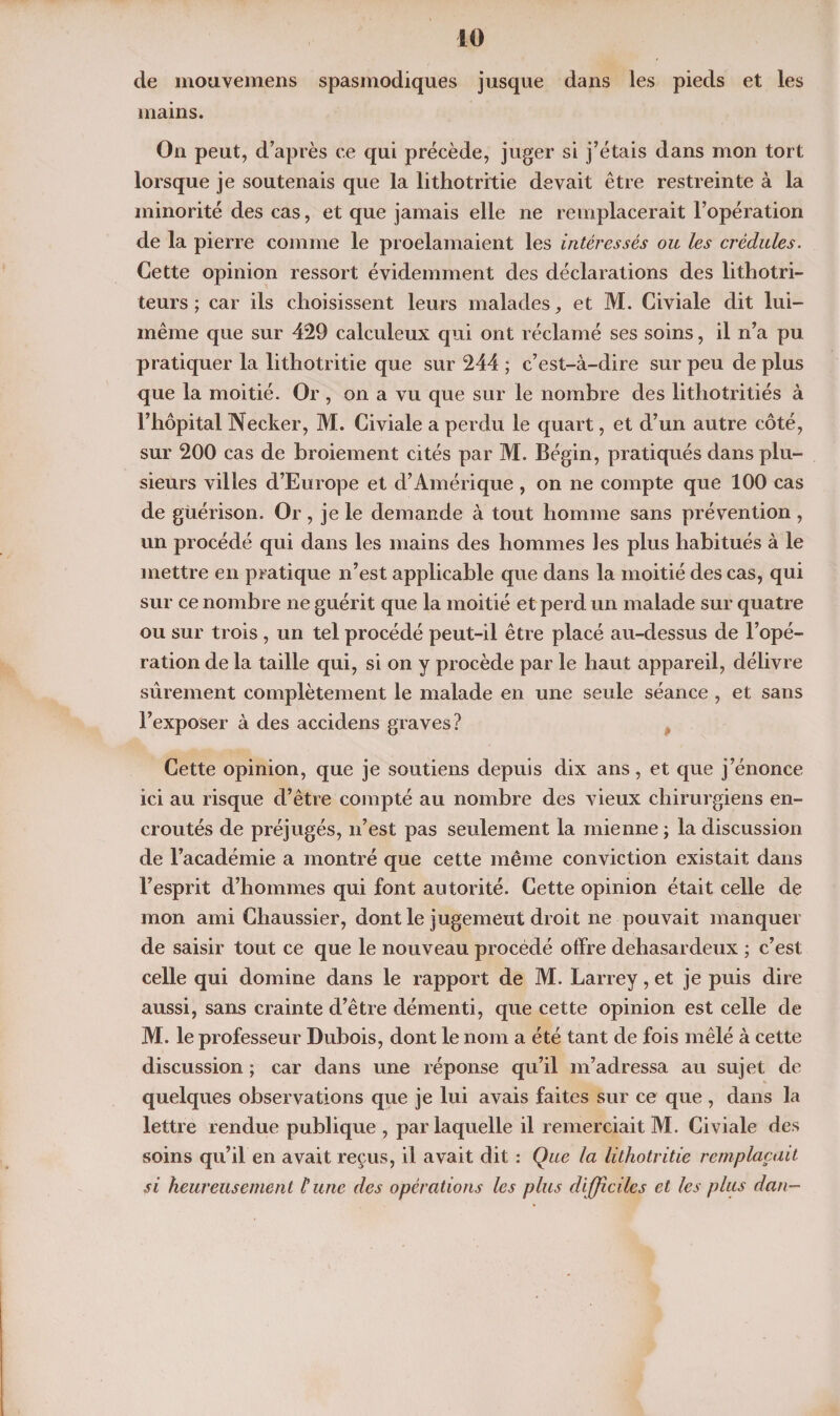 40 cle mouvemens spasmodiques jusque dans les pieds et les mains. On peut, d’après ce qui précède, juger si j’étais dans mon tort lorsque je soutenais que la lithotritie devait être restreinte à la minorité des cas, et que jamais elle ne remplacerait l’opération de la pierre comme le proclamaient les intéressés ou les crédules. Cette opinion ressort évidemment des déclarations des lithotri- teurs ; car ils choisissent leurs malades, et M. Civiale dit lui- même que sur 429 calculeux qui ont réclamé ses soins, il n’a pu pratiquer la lithotritie que sur 244 ; c’est-à-dire sur peu de plus que la moitié. Or, on a vu que sur le nombre des lithotritiés à l’hôpital Necker, M. Civiale a perdu le quart, et d’un autre côté, sur 200 cas de broiement cités par M. Bégin, pratiqués dans plu¬ sieurs villes d’Europe et d’Amérique , on ne compte que 100 cas de guérison. Or , je le demande à tout homme sans prévention , un procédé qui dans les mains des hommes les plus habitués à le mettre en pratique n’est applicable que dans la moitié des cas, qui sur ce nombre ne guérit que la moitié et perd un malade sur quatre ou sur trois, un tel procédé peut-il être placé au-dessus de l’opé¬ ration de la taille qui, si on y procède par le haut appareil, délivre sûrement complètement le malade en une seule séance, et sans l’exposer à des accidens graves? Cette opinion, que je soutiens depuis dix ans, et que j’énonce ici au risque d’être compté au nombre des vieux chirurgiens en¬ croûtés de préjugés, n’est pas seulement la mienne ; la discussion de l’académie a montré que cette même conviction existait dans l’esprit d’hommes qui font autorité. Cette opinion était celle de mon ami Chaussier, dont le jugemeut droit ne pouvait manquer de saisir tout ce que le nouveau procédé offre dehasardeux ; c’est celle qui domine dans le rapport de M. Larrey, et je puis dire aussi, sans crainte d’être démenti, que cette opinion est celle de M. le professeur Dubois, dont le nom a été tant de fois mêlé à cette discussion ; car dans une réponse qu’il m’adressa au sujet de quelques observations que je lui avais faites sur ce que , dans la lettre rendue publique , par laquelle il remerciait M. Civiale des soins qu’il en avait reçus, il avait dit : Que la lithotritie remplaçait si heureusement Hune des opérations les plus difficiles et les plus dan-