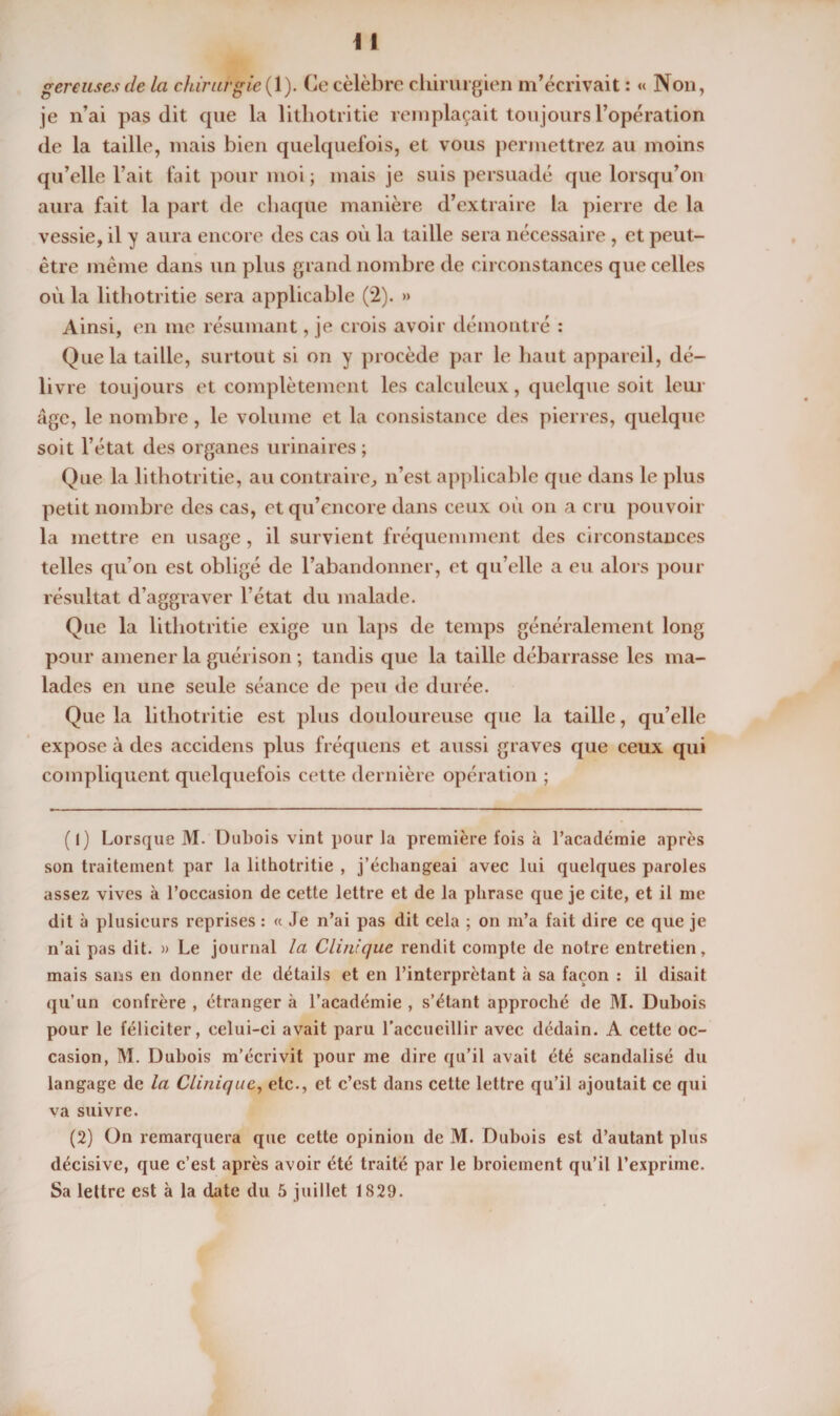 gereusesde la chirurgie ( 1). Ce célébré chirurgien m’écrivait : « Non, je n’ai pas dit cpie la litliotritie remplaçait toujours l’opération de la taille, mais bien quelcjuefois, et vous permettrez au moins qu’elle l’ait fait pour moi ; mais je suis persuadé que lorsqu’on aura fait la part de chaque manière d’extraire la pierre de la vessie, il y aura encore des cas où la taille sera nécessaire , et peut- être même dans un plus grand nombre de circonstances que celles où la lithotritie sera applicable (2). » Ainsi, en me résumant, je crois avoir démontré : Que la taille, surtout si on y procède par le liant appareil, dé¬ livre toujours et complètement les calculeux, quelque soit leur âge, le nombre, le volume et la consistance des pierres, quelque soit l’état des organes urinaires ; Que la lithotritie, au contraire, n’est applicable cpie dans le plus petit nombre des cas, etqu’encore dans ceux où on a cru pouvoir la mettre en usage , il survient fréquemment des circonstances telles qu’on est obligé de l’abandonner, et qu’elle a eu alors pour résultat d’aggraver l’état du malade. Que la lithotritie exige un laps de temps généralement long pour amener la guérison ; tandis que la taille débarrasse les ma¬ lades en une seule séance de peu de durée. Que la lithotritie est plus douloureuse que la taille, qu’elle expose à des accidens plus fréquens et aussi graves que ceux qui compliquent quelquefois cette dernière opération ; (î) Lorsque M. Dubois vint pour la première fois à l’académie après son traitement par la lithotritie , j’échangeai avec lui quelques paroles assez vives à l’occasion de cette lettre et de la phrase que je cite, et il me dit à plusieurs reprises : « Je n’ai pas dit cela ; on m’a fait dire ce que je n’ai pas dit. » Le journal la Clinique rendit compte de notre entretien, mais sans en donner de détails et en l’interprétant à sa façon : il disait qu’un confrère , étranger à l’académie , s’étant approché de M. Dubois pour le féliciter, celui-ci avait paru l’accueillir avec dédain. A cette oc¬ casion, M. Dubois m’écrivit pour me dire qu’il avait été scandalisé du langage de la Clinique, etc., et c’est dans cette lettre qu’il ajoutait ce qui va suivre. (2) On remarquera que cette opinion de M. Dubois est d’autant plus décisive, que c’est après avoir été traite par le broiement qu’il l’exprime. Sa lettre est à la date du 5 juillet 1829.