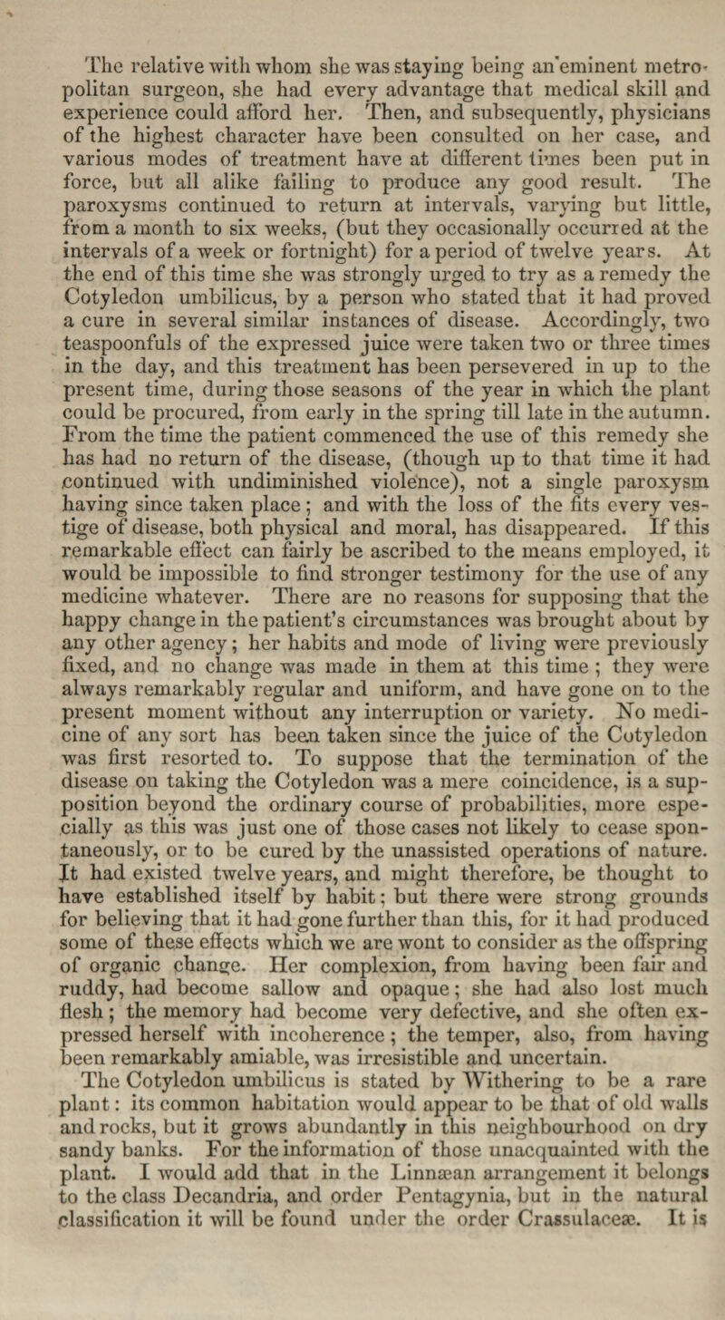 The relative with whom she was staying being an’eminent metro¬ politan surgeon, she had every advantage that medical skill and experience could afford her. Then, and subsequently, physicians of the highest character have been consulted on her case, and various modes of treatment have at different times been put in force, but all alike failing to produce any good result. The paroxysms continued to return at intervals, varying but little, from a month to six weeks, (but they occasionally occurred at the intervals of a week or fortnight) for a period of twelve years. At the end of this time she was strongly urged to try as a remedy the Cotyledon umbilicus, by a person who stated that it had proved a cure in several similar instances of disease. Accordingly, two teaspoonfuls of the expressed juice were taken two or three times in the day, and this treatment has been persevered in up to the present time, during those seasons of the year in which the plant could be procured, from early in the spring till late in the autumn. From the time the patient commenced the use of this remedy she has had no return of the disease, (though up to that time it had continued with undiminished violence), not a single paroxysm having since taken place ; and with the loss of the fits every ves¬ tige of disease, both physical and moral, has disappeared. If this remarkable effect can fairly be ascribed to the means employed, it would be impossible to find stronger testimony for the use of any medicine whatever. There are no reasons for supposing that the happy change in the patient’s circumstances was brought about by any other agency; her habits and mode of living were previously fixed, and no change was made in them at this time ; they were always remarkably regular and uniform, and have gone on to the present moment without any interruption or variety. No medi¬ cine of any sort has bean taken since the juice of the Cotyledon was first resorted to. To suppose that the termination of the disease on taking the Cotyledon was a mere coincidence, is a sup¬ position beyond the ordinary course of probabilities, more espe¬ cially as this was just one of those cases not likely to cease spon¬ taneously, or to be cured by the unassisted operations of nature. It had existed twelve years, and might therefore, be thought to have established itself by habit; but there were strong grounds for believing that it had gone further than this, for it had produced some of these effects which we are wont to consider as the offspring of organic change. Her complexion, from having been fair and. ruddy, had become sallow and opaque; she had also lost much flesh; the memory had become very defective, and she often ex¬ pressed herself with incoherence; the temper, also, from having been remarkably amiable, was irresistible and uncertain. The Cotyledon umbilicus is stated by Withering to be a rare plant: its common habitation would appear to be that of old walls and rocks, but it grows abundantly in this neighbourhood on dry sandy banks. For the information of those unacquainted with the plant. I would add that in the Linnaean arrangement it belongs to the class Decandria, and order Pentagynia, but in the natural classification it will be found under the order Crassulacese. It is