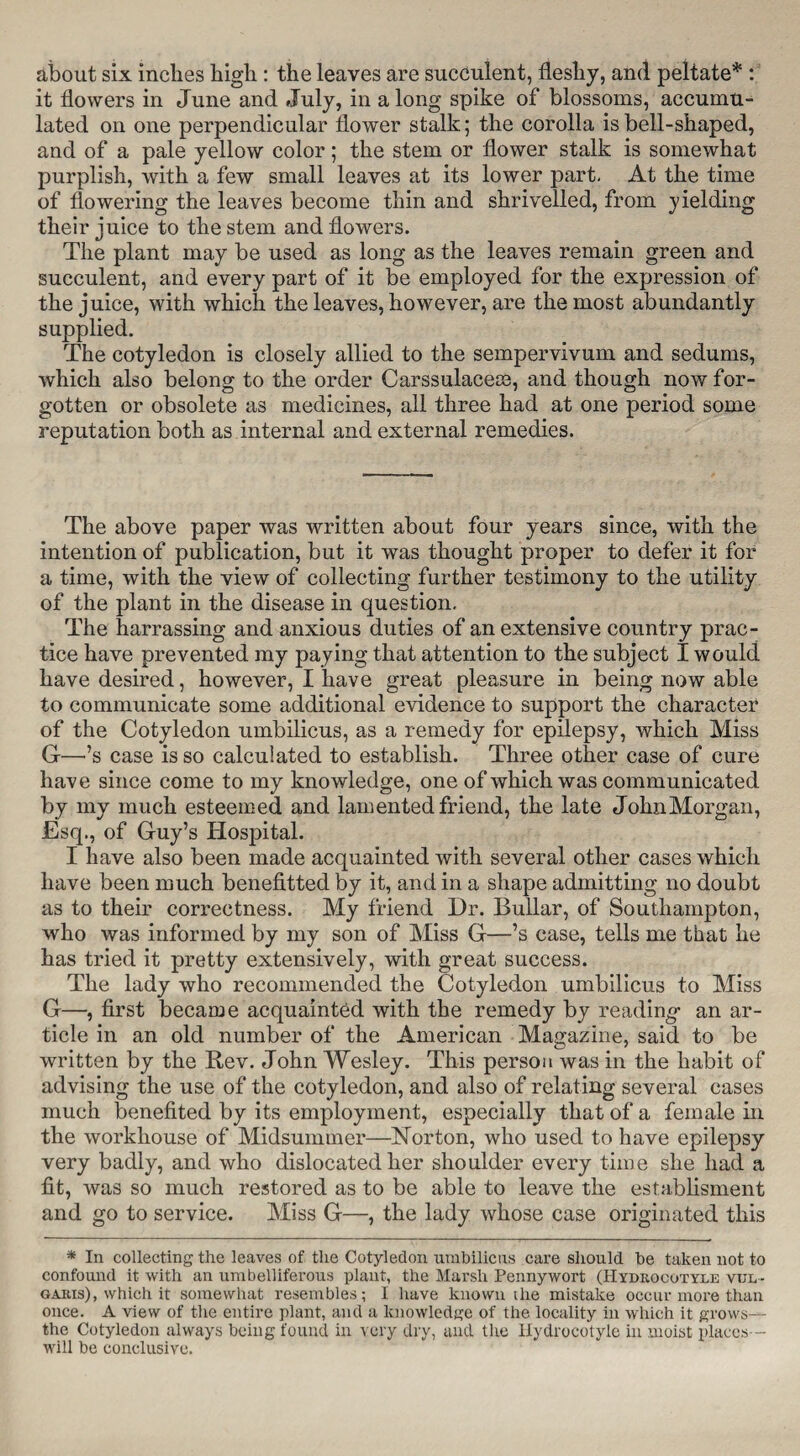 about six inches high : the leaves are succulent, fleshy, and peltate* : it flowers in June and July, in a long spike of blossoms, accumu¬ lated on one perpendicular flower stalk; the corolla is bell-shaped, and of a pale yellow color; the stem or flower stalk is somewhat purplish, with a few small leaves at its lower part. At the time of flowering the leaves become thin and shrivelled, from yielding their juice to the stem and flowers. The plant may be used as long as the leaves remain green and succulent, and every part of it be employed for the expression of the juice, with which the leaves, however, are the most abundantly supplied. The cotyledon is closely allied to the sempervivum and sedums, which also belong to the order Carssulacete, and though now for¬ gotten or obsolete as medicines, all three had at one period some reputation both as internal and external remedies. The above paper was written about four years since, with the intention of publication, but it was thought proper to defer it for a time, with the view of collecting further testimony to the utility of the plant in the disease in question. The harrassing and anxious duties of an extensive country prac¬ tice have prevented my paying that attention to the subject I would have desired, however, I have great pleasure in being now able to communicate some additional evidence to support the character of the Cotyledon umbilicus, as a remedy for epilepsy, which Miss G—-’s case is so calculated to establish. Three other case of cure have since come to my knowledge, one of which was communicated by my much esteemed and lamented friend, the late John Morgan, Esq., of Guy’s Hospital. I have also been made acquainted with several other cases which have been much benefittecl by it, and in a shape admitting no doubt as to their correctness. My friend Dr. Bullar, of Southampton, who was informed by my son of Miss G—’s case, tells me that he has tried it pretty extensively, with great success. The lady who recommended the Cotyledon umbilicus to Miss G—, first became acquainted with the remedy by reading- an ar¬ ticle in an old number of the American Magazine, said to be written by the Rev. John Wesley. This person was in the habit of advising the use of the cotyledon, and also of relating several cases much benefited by its employment, especially that of a female in the workhouse of Midsummer—Norton, who used to have epilepsy very badly, and who dislocated her shoulder every time she had a fit, was so much restored as to be able to leave the establisment and go to service. Miss G—, the lady whose case originated this * In collecting the leaves of the Cotyledon umbilicus care should be taken not to confound it with an umbelliferous plant, the Marsh Pennywort (Hydrocotylk vul¬ garis), which it somewhat resembles; I have known the mistake occur more than once. A view of the entire plant, and a knowledge of the locality in which it grows— the Cotyledon always being found in very dry, and the Ilydrocotyle in moist places— will be conclusive.
