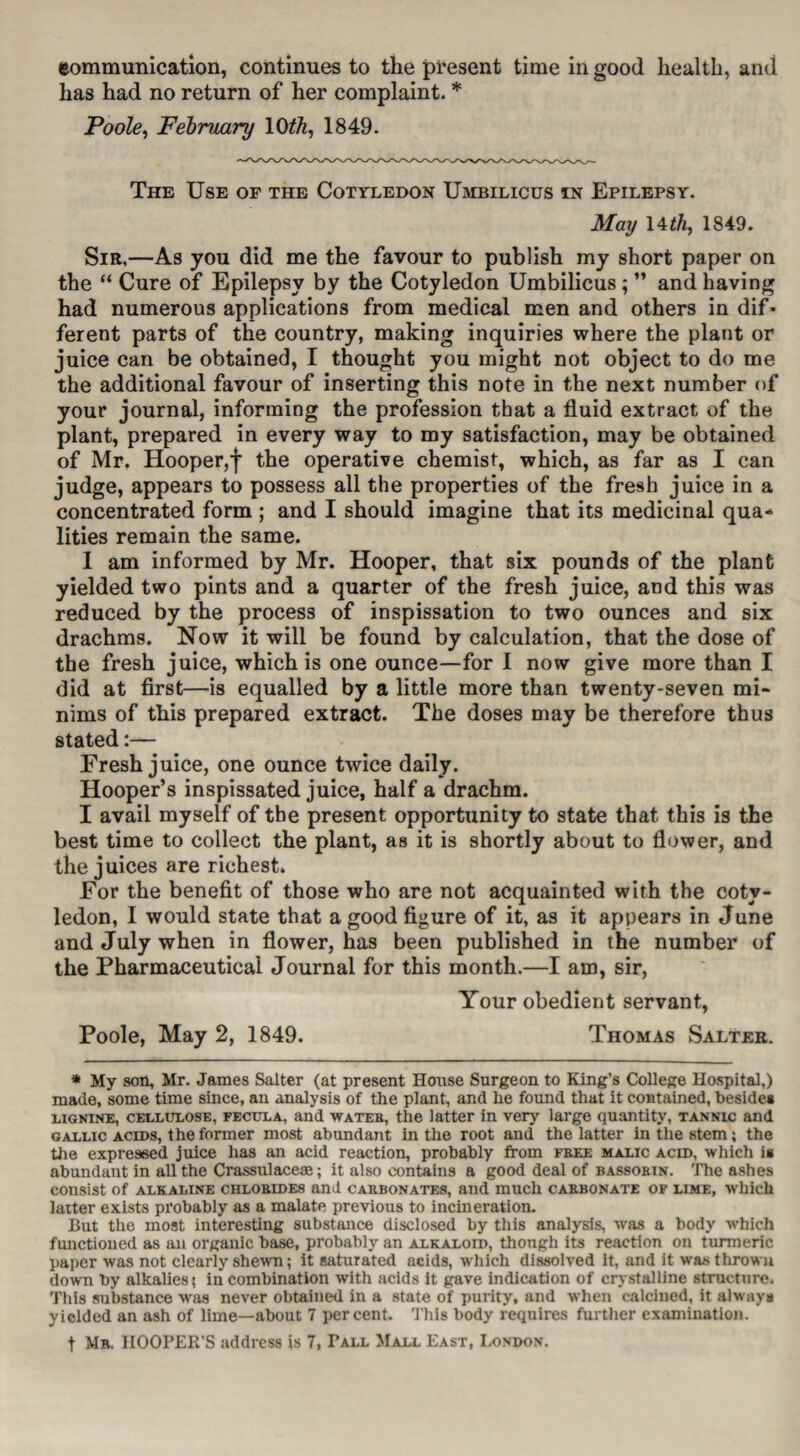 eommunication, continues to the present time in good health, and has had no return of her complaint. * Poole, February 10th, 1849. The Use of the Cotyledon Umbilicus in Epilepsy. May 14 th, 1849. Sir,—As you did me the favour to publish my short paper on the “ Cure of Epilepsy by the Cotyledon Umbilicus ; ” and having had numerous applications from medical men and others in dif* ferent parts of the country, making inquiries where the plant or juice can be obtained, I thought you might not object to do me the additional favour of inserting this note in the next number of your journal, informing the profession that a fluid extract of the plant, prepared in every way to my satisfaction, may be obtained of Mr. Hooper,f the operative chemist, which, as far as I can judge, appears to possess all the properties of the fresh juice in a concentrated form ; and I should imagine that its medicinal qua* lities remain the same. I am informed by Mr. Hooper, that six pounds of the plant yielded two pints and a quarter of the fresh juice, and this was reduced by the process of inspissation to two ounces and six drachms. Now it will be found by calculation, that the dose of the fresh juice, which is one ounce—for I now give more than I did at first—is equalled by a little more than twenty-seven mi¬ nims of this prepared extract. The doses may be therefore thus stated:— Fresh juice, one ounce twice daily. Hooper’s inspissated juice, half a drachm. I avail myself of the present opportunity to state that this is the best time to collect the plant, as it is shortly about to flower, and the juices are richest. For the benefit of those who are not acquainted with the coty¬ ledon, I would state that a good figure of it, as it appears in June and July when in flower, has been published in the number of the Pharmaceutical Journal for this month.—I am, sir, Your obedient servant, Poole, May 2, 1849. Thomas Salter. * My son, Mr. James Salter (at present House Surgeon to King’s College Hospital,) made, some time since, an analysis of the plant, and he found that it contained, besides lignine, cellulose, fecula, and wateb, the latter in very large quantity, tannic and gallic acids, the former most abundant in the root and the latter in the stem; the the expressed juice has an acid reaction, probably from free malic acid, which is abundant in all the Crassulace*; it also contains a good deal of bassorin. The ashes consist of alkaline chlorides and carbonates, and much carbonate of lime, which laiter exists probably as a malate previous to incineration. But the most interesting substance disclosed by this analysis, was a body which functioned as an organic base, probably an alkaloid, though its reaction on turmeric paper was not clearly shewn; it saturated acids, which dissolved it, and it was thrown down by alkalies; in combination with acids it gave indication of crystalline structure. This substance was never obtained in a state of purity, and when calcined, it always yielded an ash of lime—about 7 percent. This body requires further examination. t Mr. HOOPER'S address is 7, Tall Mall East, London.