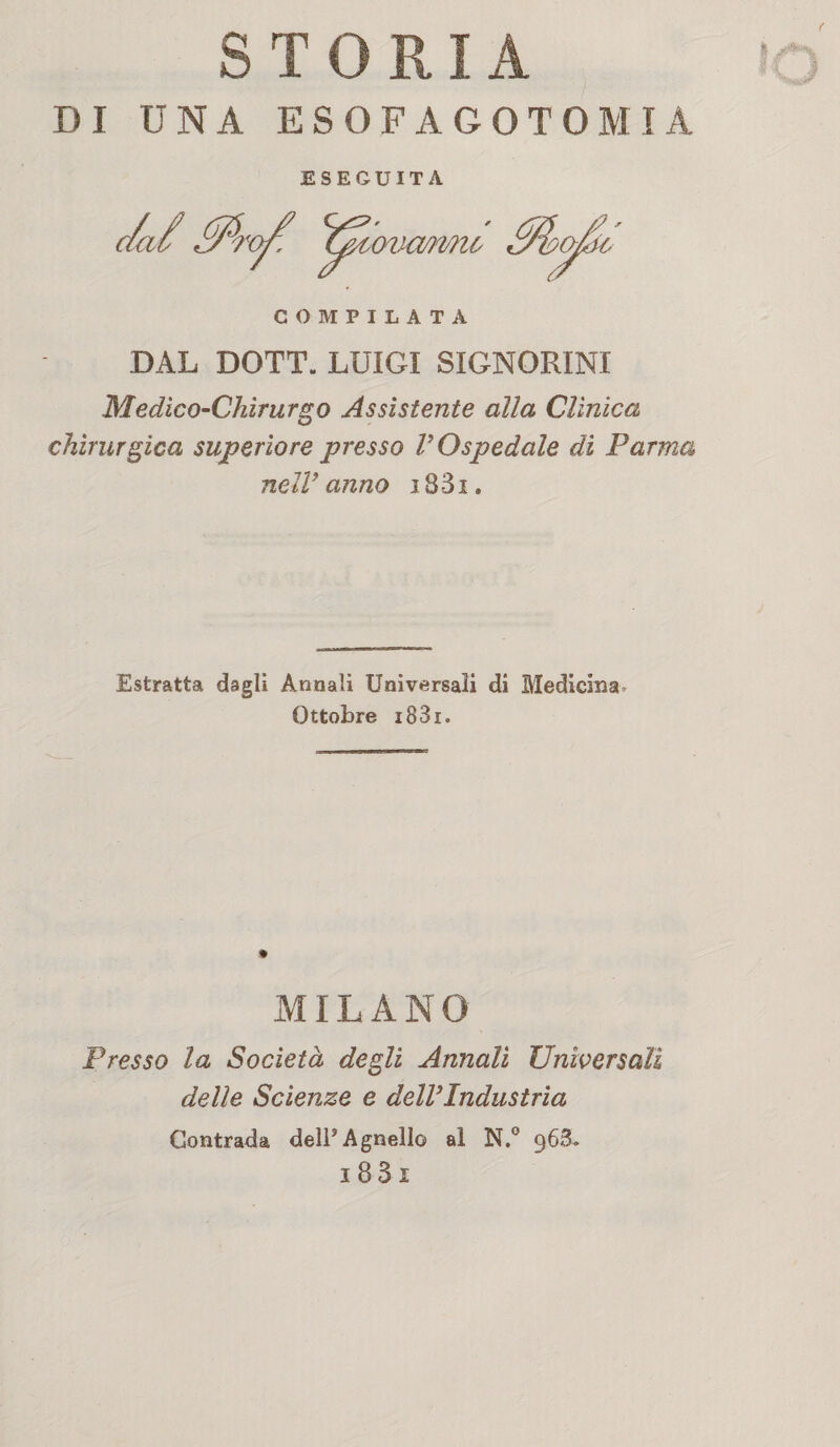 STORIA DI UNA ESOFAGOTOMIA ESEGUITA DAL DOTT. LUIGI SIGNORINI Medico-Chirurgo Assistente alla Cllnica chirurgica superiore presso VOspedale di Parma nell’anno i83i. Estratta dagli Annali Universali di Medicina, Ottobre i83i. MILANO Presso la Società degli Annali Universali delle Scienze e dell’Industria Contrada dell* Agnello al N.° 96S»