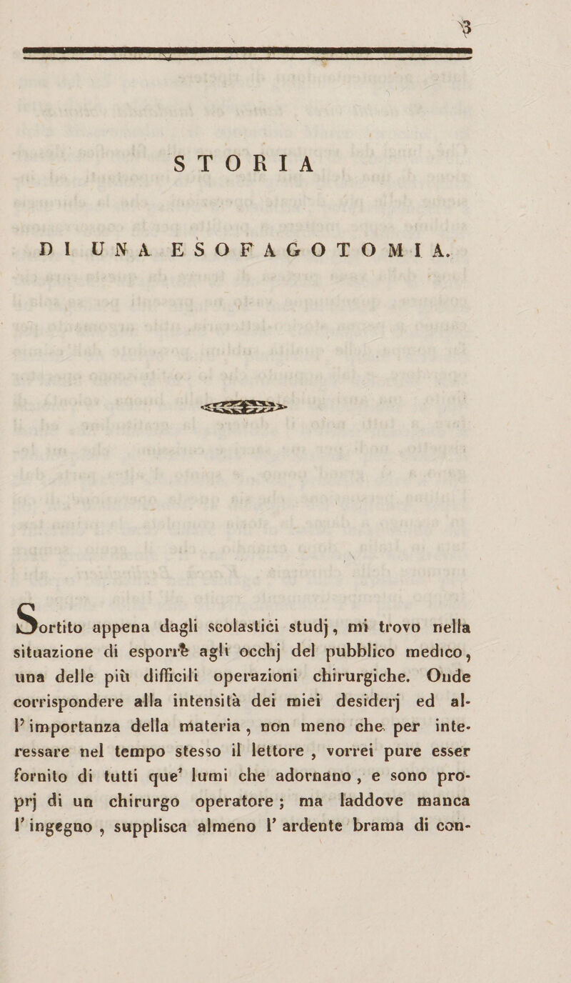 ni UNA. E S O F A G O T O MIA. Sortito appena dagli scolastici studj, mi trovo nella situazione di esporr!? agli occhj del pubblico medico, una delle più difficili operazioni chirurgiche. Onde corrispondere alla intensità dei miei desiderj ed al* 1? importanza della materia , non meno che, per inte¬ ressare nel tempo stesso il lettore , vorrei pure esser fornito di tutti que’ lumi che adornano , e sono pro- prj di un chirurgo operatore ; ma laddove manca T ingegno , supplisca almeno 1’ ardente brama di con-