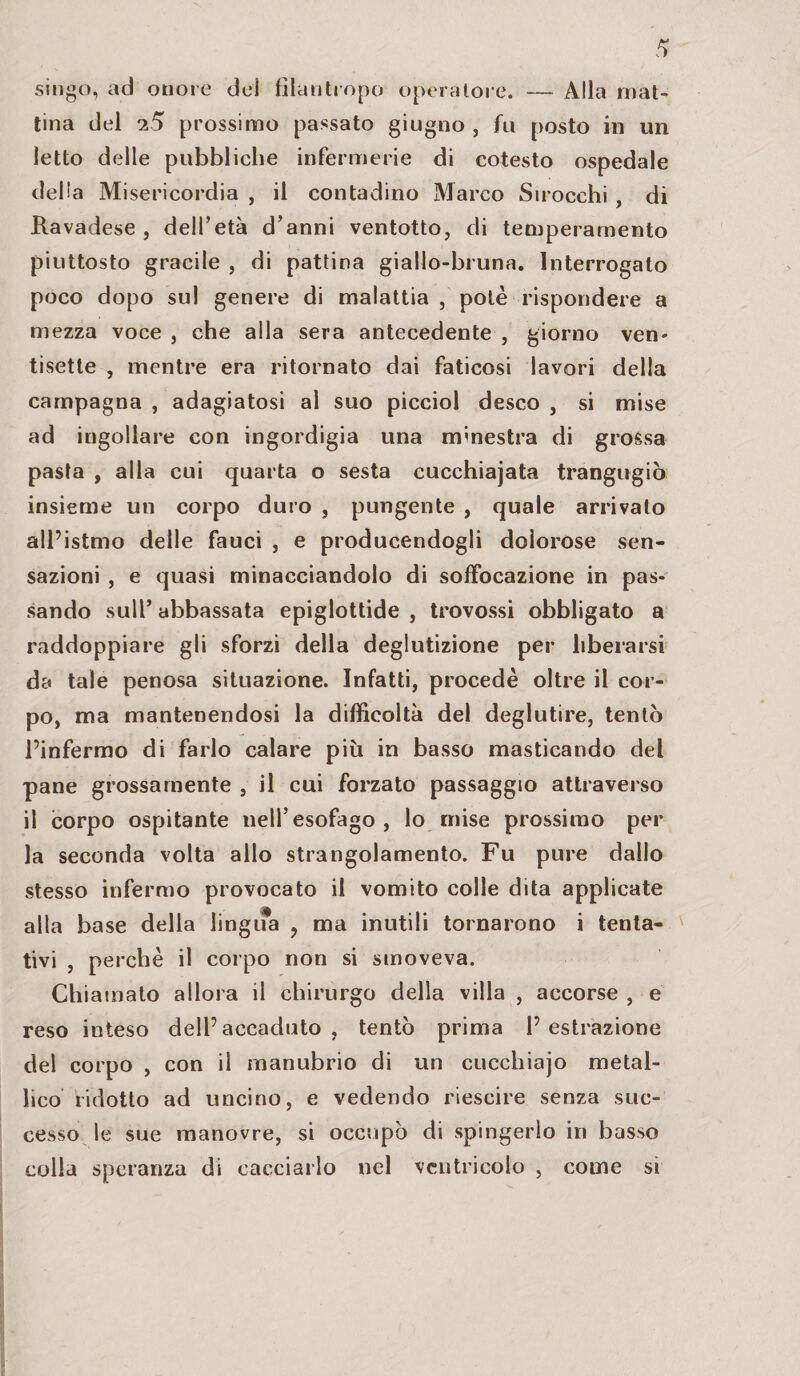 sirigo, ad onore dei filantropo operatore. — Alla mat¬ tina del 7,5 prossimo passato giugno , fu posto in un letto delle pubbliche infermerie di cotesto ospedale delta Misericordia , il contadino Marco Sirocchi , di Ravadese , dell’età d’anni ventotto, di temperamento piuttosto gracile , di pattina giallo-bruna. Interrogato poco dopo sul genere di malattia , potè rispondere a mezza voce, che alla sera antecedente, giorno ven¬ tisette , mentre era ritornato dai faticosi lavori della campagna , adagiatosi al suo picciol desco , si mise ad ingollare con ingordigia una «finestra di grossa pasta , alla cui quarta o sesta cucchiajata trangugiò insieme un corpo duro , pungente , quale arrivalo all’istmo delle fauci , e producendogli dolorose sen¬ sazioni , e quasi minacciandolo di soffocazione in pas¬ sando sull’abbassata epiglottide, trovossi obbligato a raddoppiare gli sforzi della deglutizione per liberarsi da tale penosa situazione. Infatti, procedè oltre il cor¬ po, ma mantenendosi la difficoltà del deglutire, tentò l’infermo di farlo calare più in basso masticando del pane grossamente , il cui forzato passaggio attraverso il corpo ospitante nell’esofago, lo mise prossimo per la seconda volta allo strangolamento. Fu pure dallo stesso infermo provocato il vomito colle dita applicate alla base della lingifa ? ma inutili tornarono i tenta¬ tivi , perchè il corpo non si smoveva. Chiamato allora il chirurgo della villa , accorse , e reso inteso dell’accaduto, tentò prima l’estrazione del corpo , con il manubrio di un cucchiajo metal¬ lico ridotto ad uncino, e vedendo riescire senza suc¬ cesso le sue manovre, si occupò di spingerlo in basso colla speranza di cacciarlo nel ventricolo , come si