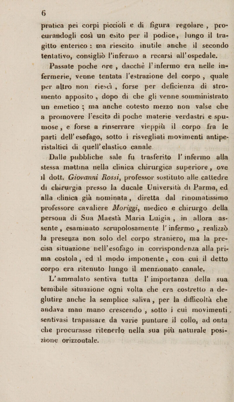 pratica pei corpi piccioli e di figura regolare , pro¬ curandogli così un esito per il podice, lungo il tra¬ gitto enterico : ma riescilo inutile anche il secondo tentativo, consigliò l’infermo a recarsi all’ospedale. Passate poche ore , dacché l’infermo era nelle in¬ fermerie, venne tentata l’estrazione del corpo , quale per altro non riesci , forse per deficienza di stro- mento apposito , dopo di che gli venne somministrato un emetico * ma anche cotesto mezzo non valse che a promovere l’escita di poche materie verdastri e spu¬ mose , e forse a rinserrare vieppiù iì corpo fra le parti dell’esofago, sotto i risvegliati movimenti antipe¬ ristaltici di quell’elastico canale Dalle pubbliche sale fu trasferito 1’ infermo alla stessa mattina nella clinica chirurgica superiore , ove il doti. Giovanni Rossi, professor sostituto alle cattedre di chirurgia presso la ducale Università di Parma, ed alla clinica già nominata , diretta dal rinomatissimo professore cavaliere Moriggi, medico e chirurgo della persona di Sua Maestà Maria Luigia , in allora as¬ sente , esaminato scrupolosamente l'infermo , realizzò la preseQza non solo del corpo straniero, ma la pre¬ cisa situazione nell’esofago in corrispondenza alla pri¬ ma costola , ed il mpdo imponente , con cui il detto corpo era ritenuto lungo il menzionato canale. L’ammalato sentiva tutta l’importanza della sua temibile situazione ogni volta che era costretto a de¬ glutire anche la semplice saliva , per la difficoltà che andava man mano crescendo , sotto i cui movimenti „ sentivasi trapassale da varie punture il collo, ad onta che procurasse ritenerla nella sua più naturale posi¬ zione orizzontale.