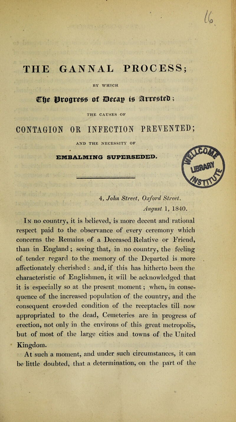 THE GANNAL PROCESS; BY WHICH €f)t Progm0 of Btt&v ^rrr^tro; THE CAUSES OF CONTAGION OR INFECTION PREVENTED; AND THE NECESSITY OF EMBALMING SUPERSEDED. 4, John Street, Oxford Street. August 1, 1840. In no country, it is believed, is more decent and rational respect paid to the observance of every ceremony which concerns the Remains of a Deceased Relative or Friend, than in England; seeing that, in no country, the feeling of tender regard to the memory of the Departed is more affectionately cherished : and, if this has hitherto been the characteristic of Englishmen, it will be acknowledged that it is especially so at the present moment; when, in conse¬ quence of the increased population of the country, and the consequent crowded condition of the receptacles till now appropriated to the dead, Cemeteries are in progress of erection, not only in the environs of this great metropolis, but of most of the large cities and towns of the United Kingdom. At such a moment, and under such circumstances, it can be little doubted, that a determination, on the part of the