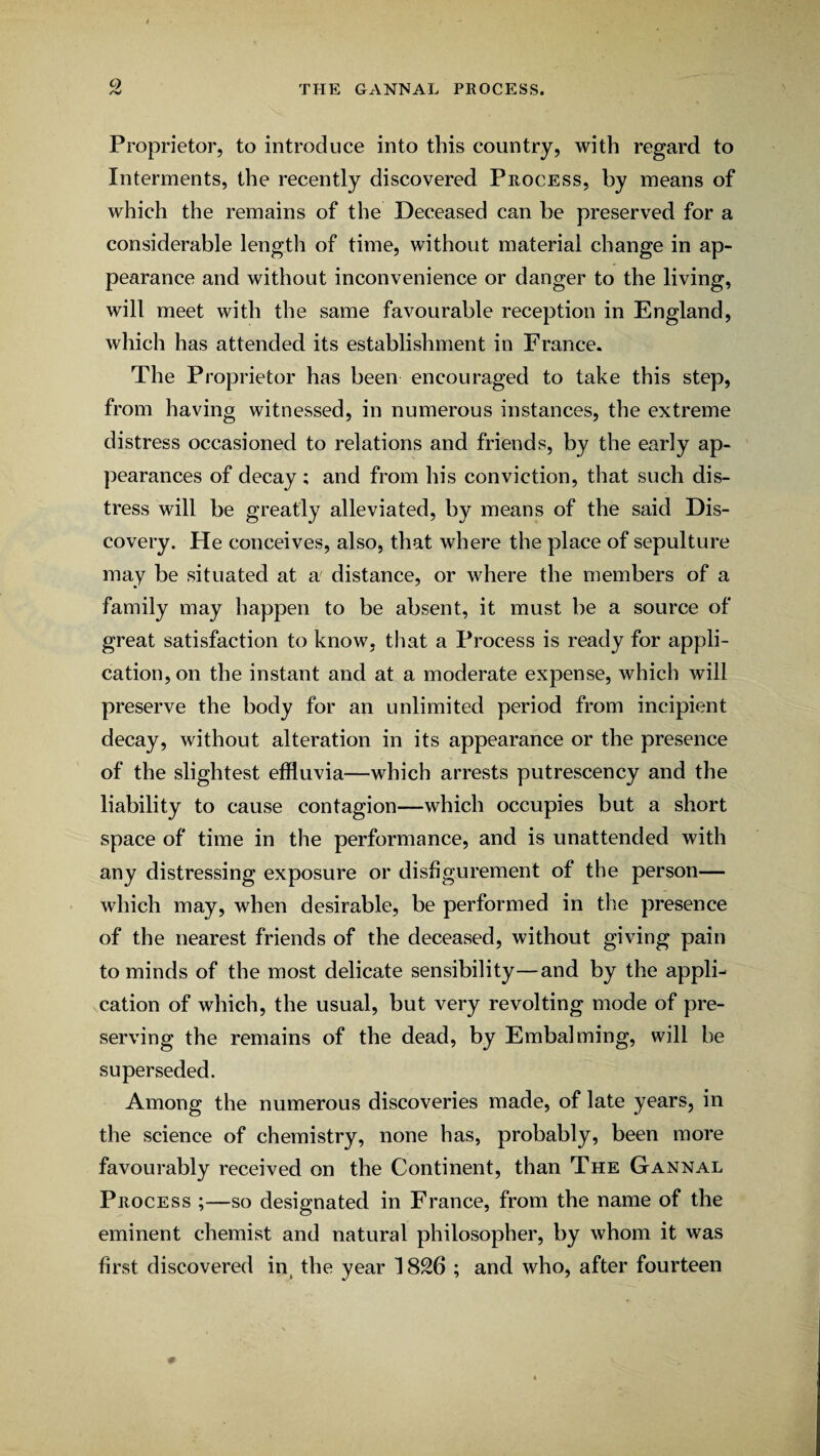 Proprietor, to introduce into this country, with regard to Interments, the recently discovered Process, by means of which the remains of the Deceased can be preserved for a considerable length of time, without material change in ap¬ pearance and without inconvenience or danger to the living, will meet with the same favourable reception in England, which has attended its establishment in France. The Proprietor has been encouraged to take this step, from having witnessed, in numerous instances, the extreme distress occasioned to relations and friends, by the early ap¬ pearances of decay; and from his conviction, that such dis¬ tress will be greatly alleviated, by means of the said Dis¬ covery. He conceives, also, that where the place of sepulture may be situated at a' distance, or where the members of a family may happen to be absent, it must be a source of great satisfaction to know, that a Process is ready for appli¬ cation, on the instant and at a moderate expense, which will preserve the body for an unlimited period from incipient decay, without alteration in its appearance or the presence of the slightest effluvia—which arrests putrescency and the liability to cause contagion—which occupies but a short space of time in the performance, and is unattended with any distressing exposure or disfigurement of the person— which may, when desirable, be performed in the presence of the nearest friends of the deceased, without giving pain to minds of the most delicate sensibility—and by the appli¬ cation of which, the usual, but very revolting mode of pre¬ serving the remains of the dead, by Embalming, will be superseded. Among the numerous discoveries made, of late years, in the science of chemistry, none has, probably, been more favourably received on the Continent, than The Gannal Process ;—so designated in France, from the name of the eminent chemist and natural philosopher, by whom it was first discovered in, the year 1826 ; and who, after fourteen