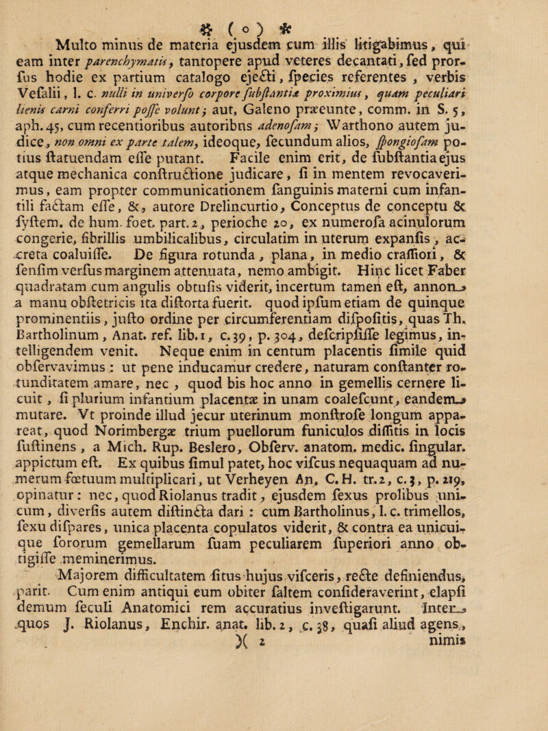 « (°) * Multo minus de materia ejusdem cum illis litigabimus, qui eam inter parenchymatis, tantopere apud veteres decantati*fed pror- fus hodie ex partium catalogo ejefti, fpecies referentes , verbis Vefalii, 1. C. nulli in univerfo corpore fubftantia proximius, quam peculiari lienis carni conferri pojfe volunt, aut, Galeno praeeunte, comm. in S. 5, aph.45, cum recentioribus autoribns adenofam,* Wartho.no autem ju¬ dice* non omni ex parte talem, ideoque, fecundum alios, Jpongiofam po¬ tius ftatuendam efle putant. Facile enim erit, de fubftantia ejus atque mechanica conftru&ione judicare, li in mentem revocaveri¬ mus, eam propter communicationem fanguinis materni cum infan¬ tili faftam efle, 6c, autore Drelincurtio, Conceptus de conceptu 6c fyftem. de hum. foet part. 2 , perioche 20, ex numerofa acinulorum congerie, fibrillis umbilicalibus, circulatim in uterum expanfis , ac- xreta co alui fle. De figura rotunda, plana, in medio craffiori, & fenfim verfus marginem attenuata, nemo ambigit. Hinc licet Faber quadratam cum angulis obtufis viderit, incertum tamen eft, annon_* a manu obftetricis ita diflorta fuerit, quod ipfum etiam de quinque prominentiis, jufto ordine per circumferentiam difpofitis, quas Th, Bartholinum, Anat. ref. lib.i, c.39, p. 304, defcripflLfle legimus, in^ telligendem venit. Neque enim in centum placentis fimile quid obfervavimus : ut pene inducamur credere, naturam conftanter ro¬ tunditatem amare, nec , quod bis hoc anno in gemellis cernere li¬ cuit , ii plurium infantium placentae in unam coalefcunt, eandenu* mutare. Vt proinde illud jecur uterinum monftrofe longum appa¬ reat, quod Norimbergae trium puellorum funiculos diflitis in locis fuftinens , a Midi. Rup. Beslero, Obferv. anatom. medie, fingular. appictum eft. Ex quibus fimul patet, hoc vifeus nequaquam ad nu¬ merum fastuum multiplicari, ut Verheyen An, C. H. tr.2, c. $, p. 219, opinatur: nec, quod Riolanus tradit, ejusdem fexus prolibus uni¬ cum, diverfis autem diftin&a dari : cum Bartholinus, 1. c. trimellos, fexu difpares, unica placenta copulatos viderit, 8t contra ea uniem- que fororum gemellarum fuam peculiarem fuperiori anno ob- tigifle meminerimus. Maj orem difficultatem litus hujus vifceris , re£le definiendus, parit. Cum enim antiqui eum obiter faltem confideraverint, elapfi demum feculi Anatomici rem accuratius inveftigarunt. Inter^ .quos J. Riolanus, Enchir. anat. Hb.2, c.38* quali aliud agens, )( z nimis