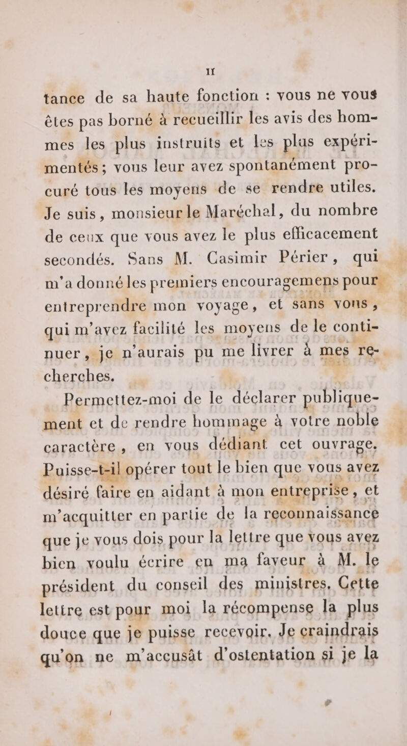 lï tance de sa haute fonction ; tous ne Youi êles pas borné à recueillir les avis des hom¬ mes les plus instruits et les plus expéri¬ mentés ; vous leur avez spontanément pro¬ curé tous les moyens de se rendre utiles. Je suis, monsieur le Maréchal, du nombre de ceux que vous avez le plus efficacement secondés. Sans M. Casimir Périer, qui m’a donné les premiers encouragemens pour entrepi’endre mon voyage, et sans vous , qui m’avez facilité les moyens de le conti¬ nuer, je n’aurais pu me livrer k mes re¬ cherches. Permcttez-moi de le déclarer publique¬ ment et de rendre hommage à votre noble caractère , en vous dédiant cet ouvrage. Puisse-t-il opérer tout le bien que vous avez désiré faire en aidant à mon entreprise, et m’acquitter en partie de la reconnaissance que je vous dois pour la lettre que vous avez bien voulu écrire en ïn£) faveur à M. le « ■» président du conseil des ministres. Celte lettre est pour moi la récompense la plus douce que je puisse recevoir. Je çraindrms qu’on ne m’accusât d’ostentation si je la