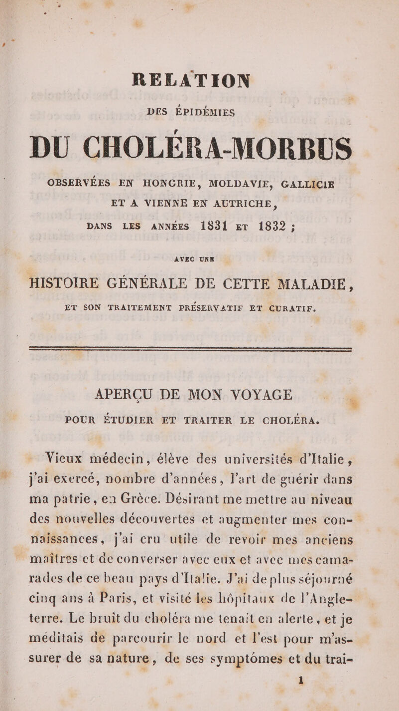 DES ÉPIDÉMIES DU CHOLÉRA-MORBÜS OBSERVÉES EN HONGRIE, MOLDAVIE, GALLICIE ET A VIENNE EN AUTRICHE, DANS LES ANNÉES 1831 ET 1832 ; AVEC UNE HISTOIRE GÉNÉRALE DE CETTE MALADIE, ET SON TRAITEMENT PRESERVATIF ET CURATIF. APERÇU DE MON VOYAGE POUR ÉTUDIER ET TRAITER LE CHOLÉRA. Vieux médecin, élève des universités d’Italie, j’ai exercé, nombre d’années, l’art de guérir dans ma patrie, en Grèce. Désirant me mettre au niveau des nouvelles découvertes et augmenter mes con¬ naissances, j’ai cru utile de revoir mes anciens maîtres et de converser avec eux et avec mes cama¬ rades (le ce beau pays d’Ilaüe. J’ai de pins séjourné cinq ans à Paris, et visité les luq^itaux de l’Angle¬ terre. Le bruit du choléra me tenait en alerte , et je méditais de parcourir le nord et l’est pour m’as¬ surer de sa nature, de ses symptômes et du Irai-