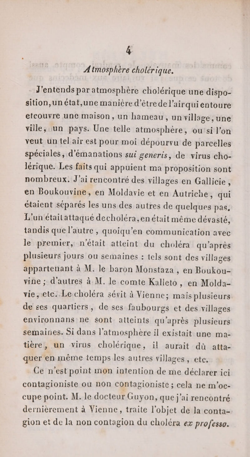 . t • * Aimospkère cholérique. - J'entends par atmosphère cholérique une dispo¬ sition, un état, une manière d’être de l’air qui entoure etcouvre une maison, un hameau, un village, une ville, lUn pays. Une telle atmosphère, ou si l’on veut un tel air est pour moi dépourvu de parcelles spéciales, d émanations sMt de virus cho¬ lérique. Les faits qui appuient ma proposition sont nombreux. J’ai rencontré des villages en Gallicie , en Boukouvine, en Moldavie et en Autriche, qui étaient séparés les uns des autres de quelques pas. L’un était attaqué decholéra,en était même dévasté, tandis quel autre , quoiqu’en communication avec le premier, n’était atteint du clndéra qu’après plusieurs jours ou semaines : tels sont des villages appartenant à M. le baron Monstaza , en Boukou¬ vine; d’autres à M. le comte Kalleto , en Molda¬ vie, etc. Le choléra sévit à Vienne; mais plusieurs de ses quartiers , de ses faubourgs et des villages environnans ne sont atteints qu’après plusieurs semaines. Si dans l’atmosphère il existait une ma¬ tière , un virus cholérique, il aurait dù atta¬ quer en même temps les ajjtres villages , etc. Ce n’est point mon intention de me déclarer ici contagioniste ou non contagionistc ; cela ne m’oc¬ cupe point. M. le docteur Guyon, que j’ai rencontré dernièrement à Vienne, traite l’objet de la conta¬ gion et de la non contagion du choléra ex professa.