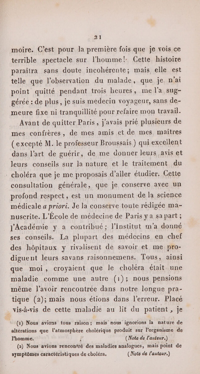 moire. C’est pour la première fois que je vois ce terrible spectacle sur l’homme!' Getle histoire paraîtra sans cloute incohérente; mais, elle est telle que l’observation du malade, que je n’ai point quitté pendant trois heures, me l’a sug¬ gérée : de plus, je suis médecin voyageur, sans de¬ meure fixe ni tranquillité pour refaire mon travail. Avant de quitter Paris , j’avais prié plusieurs de mes confrères , de mes amis et de mes maîtres ( excepté M. le professeur Broussais ) qui excellent dans l’art de guérir, de me donner leurs avis et leurs conseils sur la nature et le traitement du choléra que je me proposais,d’aller étudier. Cette consultation générale, que je conserve avec un profond respect, est un monument de la science a priori. Je la conserve toute rédigée ma¬ nuscrite. L’École de médecine de Paris y a sa part ; l’Académie y a contribué; l’Institut m’a donné ses conseils. La plupart des médecins en chef des hôpitaux y rivalisent de savoir et me pro¬ diguent leurs savans raisonnemens. Tous, ainsi que moi , croyaient que le choléra était une maladie comme une autre (i); nous pensions même l’avoir rencontrée dans notre longue pra¬ tique (2); mais nous étions dans l’erreur. Placé vis-à-vis de cette maladie au lit du patient ^ je (1) Nous avions tous raison; mais’nous ignorions la nature de altérations que l’atmosphère cholérique produit sur l’organisme de l’homme. . {Note de fauteur,) (2) Nous avions rencontré des maladies analogues, mais point de symptômes caractéristiques de choléra, {Note de fauteur,)