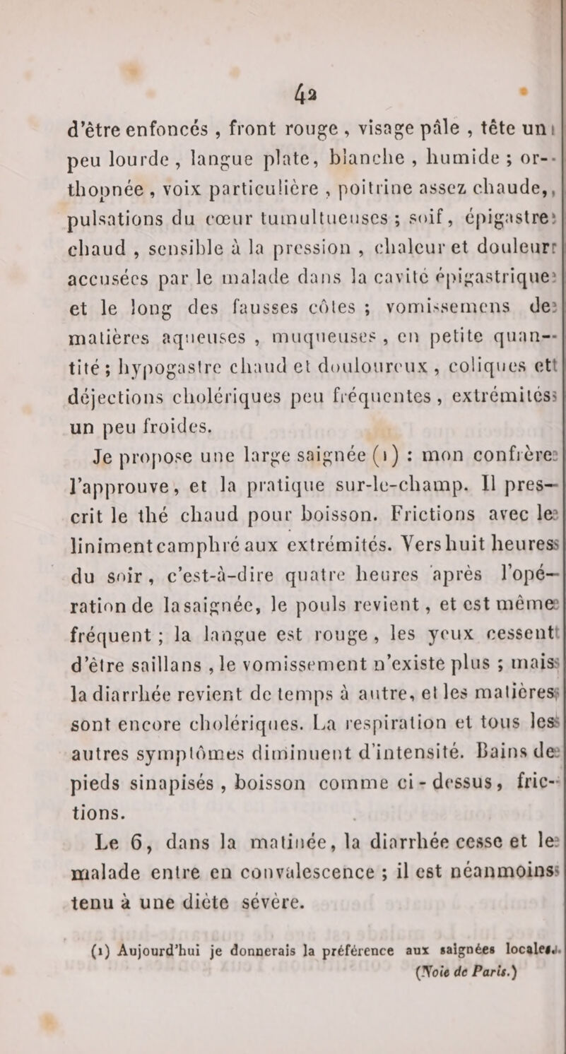 4ii d’être enfoncés , front rouge , visage pale , tête uni peu lourde , langue plate, blanche , humide ; or-- thopnée , voix particulière , poitrine assez chaude,, pulsations du cœur tumultueuses; soif, éj)igastreî chaud , sensible à la pression , chaleur et douleurr accusées par le malade dans la cavité épigastriqueî et le long des fausses côtes ; vomissernens deî matières aqueuses , muqueuses , en petite quan¬ tité; hypogasire chaud et douloureux , coliques ett déjections cholériques peu fréquentes, extrémilcss un peu froides. Je pro[)ose une large saignée (i) : mon confières l’approuve, et la pratique sur-le-champ. 11 pres¬ crit le thé chaud pour boisson. Frictions avec le? îinimentcamphre aux extrémités. Yershuit heuress du soir, c’est-à-dire quatre heures après l’opé¬ ration de lasaignée, le pouls revient, et est même? fréquent; la langue est rouge, les yeux cessent’ d’être saillans , le vomissement n’existe plus ; maiss la diarrhée revient de temps à autre, et les matières^' sont encore cholériques. La respiration et tous les? autres symptômes diuiinuent d’intensité. Bains de? pieds sinapisés , boisson comme ci-dessus, fric¬ tions. Le 6, dans la matinée, la diarrhée cesse et le? malade entre en convalescence ; il est néanmoins? tenu à une diète sévère. (i) Aujourd’hui je donnerais la préférence aux saignées localei«i. (IVoje de Paris.)