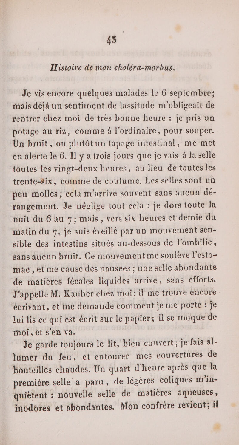 45 Histoire de mon choléra-morbiis. Je vis encore quelques malades le 6 septembre; mais déjà un sentiment de lassitude m’obligeait de rentrer chez moi de très bonne heure ; je pris un potage au riz, comme à l’ordinaire, pour souper. Un bruit, ou plutôt un tapage intestinal, me met en alerte le 6. Il y a trois jours que je vais à la selle toutes les vingt-deux heures, au lieu de toutes les trente-èix, comme de coutume. Les selles sont un peu molles; cela m’arrive souvent sans aucun dé¬ rangement, Je néglige tout cela : je dors toute la nuit du 6 au 7; mais , vers six heures et demie du matin du 7, je suis éveille par un mouvement sen¬ sible des intestins situés au-dessous de l’ombilic, sans aucun bruit. Ce mouvement me soulève l’esto¬ mac , et me cause des nausées ; une selle abondante de matières fécales liquides arrive, sans eftorts. J'appelle M. Kauher chez moi: il me trouve encore écrivant, et me demande comment je me porte : je lui lis ce qui est écrit sur le papier; il se moque de moi, et s’en va. Je garde toujours le lit, bien couvert; je fais al¬ lumer du feu, et entourer mes couvertures de bouteilles chaudes. Un quart d’heure après que la première selle a paru , de légères coliques m in¬ quiètent : nouvelle selle de matières aqueuses, inodores et abondantes. Mon confrère revient; ü