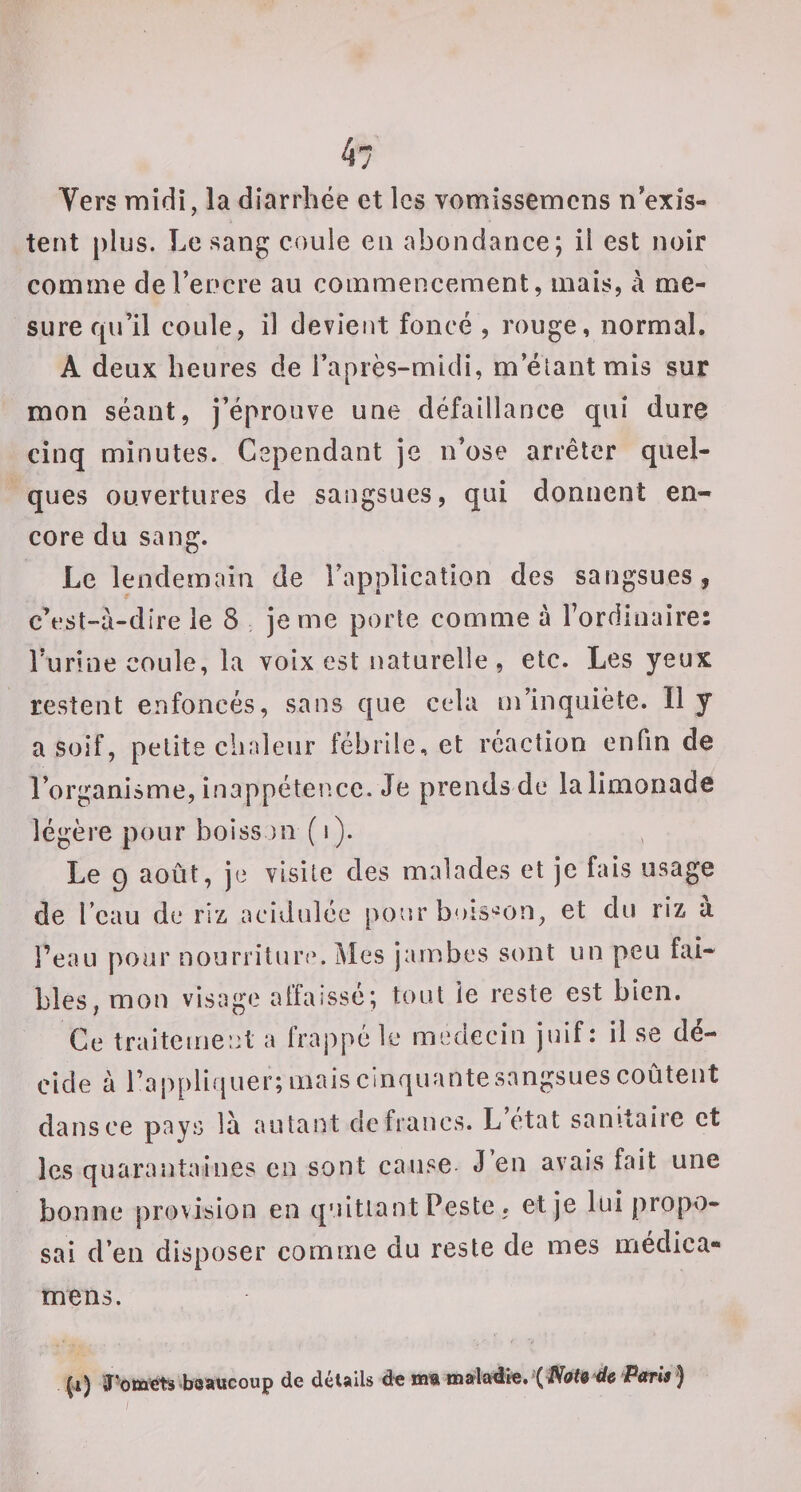 tent plus. Le sang coule en abondance; il est noir comme de l’encre au commencement, mais, a me¬ sure qu’il coule, il devient foncé , rouge, normal. A deux heures de l’après-midi, m’étant mis sur mon séant, j’éprouve une défaillance qui dure cinq minutes. Cependant je n’ose arrêter quel¬ ques ouvertures de sangsues, qui donnent en¬ core du sang. Le lendemain de l’application des sangsues, c’est-à-dire le 8 je me porte comme à l’ordinaire: Turine coule, la voix est naturelle, etc. Les yeux restent enfoncés, sans que cela m’inquiète. Il y a soif, petite chaleur fébrile, et réaction enfin de l’organisme, inappétence. Je prends de lalimonade légère pour boiss ni ( i). Le 9 août, je visite des malades et je fais usage de l’eau de riz acidulée [loor buis'^on, et du riz à l’eau pour nourriture. Mes jambes sont un peu fai¬ bles, mou visage affaissé; tout ie reste est bien. Ce traitement a frappé le médecin juif: il se dé¬ cide à l’appliquer; mais cinquante sangsues coûtent dans ce pays là autant de francs. L état sanitaire et les quarantaines en sont cause J en avais fait une bonne provision en quittant Peste . et je lui propo¬ sai d’en disposer comme du reste de mes medica- mens. (i) boaucoup de détails d^maœalajdk. (jVafe'tfe iPtfrw ')