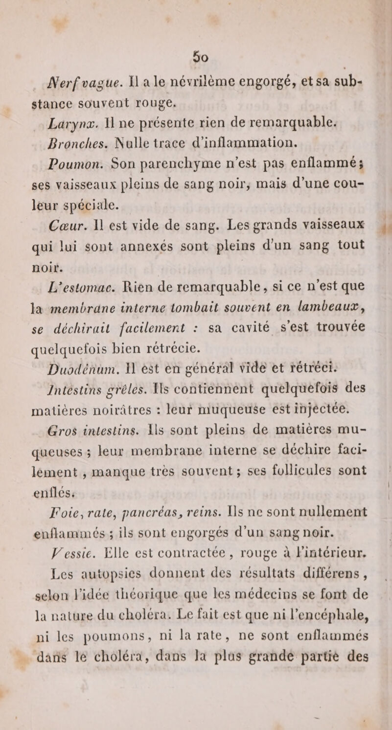 ■ Nerf vague. Il ale névrilènie engorgé, et sa sub¬ stance souvent ronge. Larynx. Il ne présente rien de remarquable. Bronches. iNulle trace d’inflammation. Poumon. Son parenchyme n’est pas enflammé; ses vaisseaux pleins de sang noir, mais d’une cou¬ leur spéciale. Cœur. 11 est vide de sang. Les grands vaisseaux qui lui sont annexés sont pleins d’un sang tout noir. estomac. Rien de remarquable, si ce n’est que la membrane interne tombait souvent en lambeaux y se déchirait facilement : sa cavité s’est trouvée quelquefois bien rétrécie. Duodénum. Il est en général vide et rétréci. Intestins grêles. Ils contiennent quelquefois des matières noirâtres : leur muqueuse est injectée. Gros intestins. Ils sont pleins de matières mu¬ queuses ; leur membrane interne se déchire faci¬ lement , manque très souvent; ses follicules sont enflés. Foie., raie, pancréas^ reins. Ils ne sont nullement enflammes ; ils sont engorgés d’un sang noir. Vessie. Elle est contractée , rouge à l’intérieur. Les autopsies donnent des résultats différens, selon l’idée théorique que les médecins se font de la nature du choléra. Le fait est que ni l’encéphale, ni les poumons, ni la rate, ne sont enflammés dans le choléra, dans la plus grande partie des