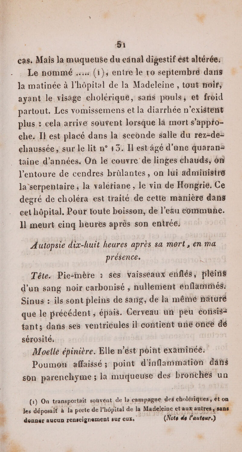 cas. Mais la muqueuse du ednal digestif est altéréei Le nommé ..... (i)^ entre le lo septerabrë dans la matinée à l’hôpital de la Madeleine , tout tïOÎf, ayant le visage cholérique, sans pouls j et froid partout. Les vomissernens et la diarrhée n’exiâtèttl plus ; cela arrive souvent lorsque la mort s’applo- ehe. Il est placé dans la seconde salle du rez-de- ehaussée, sur le lit n“ ï5. Il est âgé d’une quaran¬ taine d’années. On le couvre'de linges chauds, èlil l’entoure de cendres brûlantes, on lui admiuitlrf la serpentairei la valériane, le vin de Hongrie. Ce degré de choléra est traité de cette manière danf cet hôpital. Pour toute boisson, de l’esu commuhe. 11 meurt cinq heures après son entrée. Autopsie dix-huit heures apres sa mort, en ma présence, ^ Tête, Pie “înère î ses vaisseaux enflés, plêîiî§ d’un sang noir carbonisé , nullement cnfiamniéS.’ Sinus : ils sont pleins de sang, de la mêrné Mtufë que le précédent, épais. Cerveau un peu eotisi^-^ tant; clans ses ventrieules il contient unëoneë dé sérosité. Moelle épinière. Elle n’ëst point examîhéé. Poumon affaissé ; point d'inflarrîmatiOn dàûl son parenchyme ; la muqueuse des bronches un (i) On transportait sotivent de la campagne deé eholéritîtîes, et oa ics déposait à la porte de l’hôpital de la Madeleine et aujf aujres, sans diansiar aucuo reuieignament sur eux. (iVbta tlp l Aut§uf,y