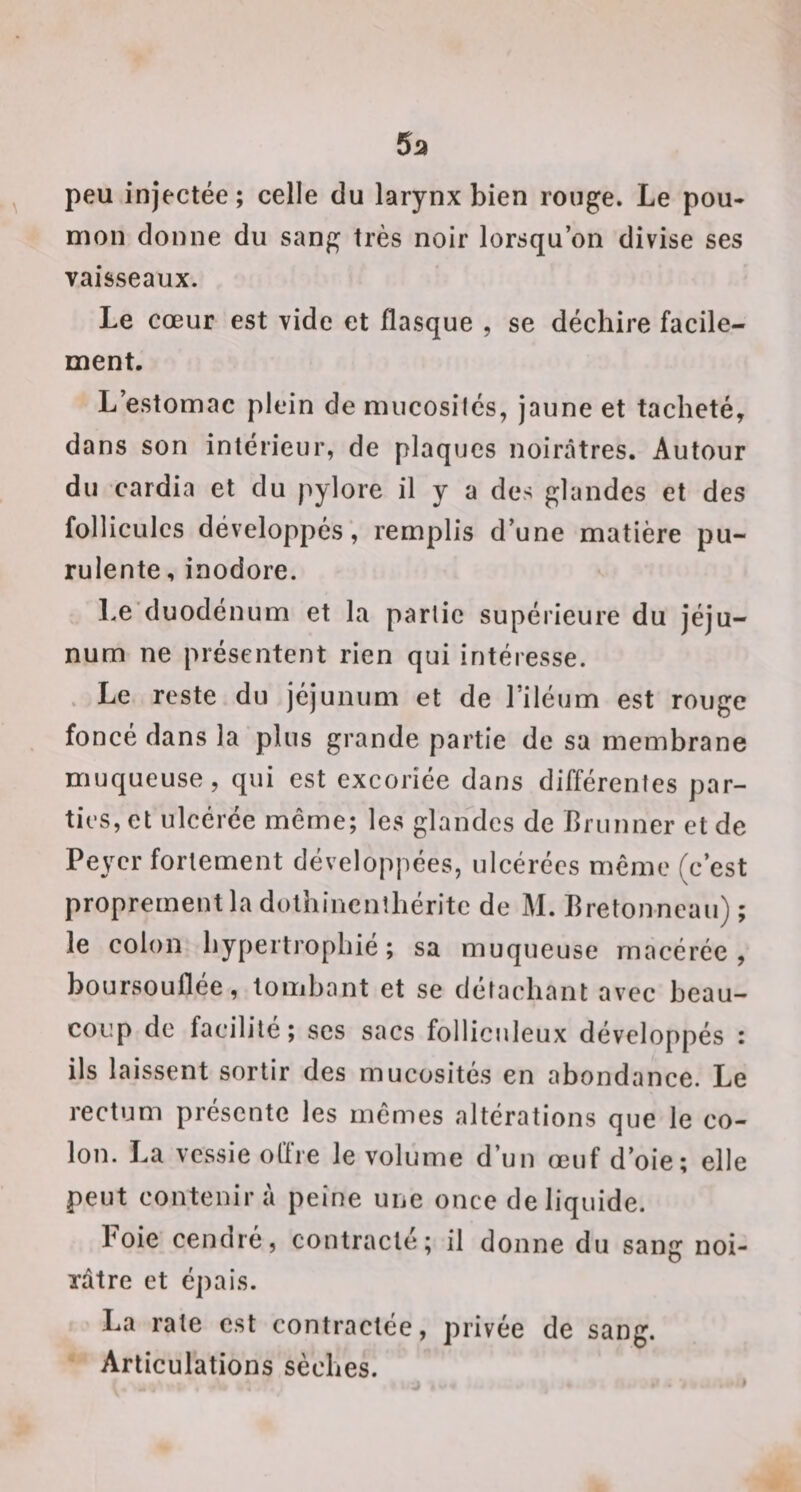 5a ^ peu injectée ; celle du larynx bien ronge. Le pou¬ mon donne du sang très noir lorsqu’on divise ses vaisseaux. Le cœur est vide et flasque , se déchire facile¬ ment. L’estomac plein de mucosités, jaune et tacheté, dans son intérieur, de plaques noirâtres. Autour du cardia et du pylore il y a des glandes et des follicules développés’, remplis d’une matière pu¬ rulente , inodore. Le’duodénum et la partie supérieure du jéju¬ num ne présentent rien qui intéresse. . Le reste du jéjunum et de l’iléum est rouge foncé dans la plus grande partie de sa membrane muqueuse, qui est excoriée dans différentes par¬ ties, et ulcérée même; les glandes de Briinner et de Peyer fortement développées, ulcérées même (c’est proprement la dolhincnîhéritc de M. Bretonneau) ; le colon hypertrophié; sa muqueuse macérée, boursouflée, tombant et se détachant avec beau¬ coup de facilité ; scs sacs folliculeux développés : ils laissent sortir des mucosités en abondance. Le rectum présente les mêmes altérations que le co¬ lon. La vessie offre le volume d’un œuf d’oie; elle peut contenir à peine une once de liquide. Foie cendré, contracté; il donne du sang noi- Tâtre et épais. La rate est contractée, privée de sang. Articulations sèches.