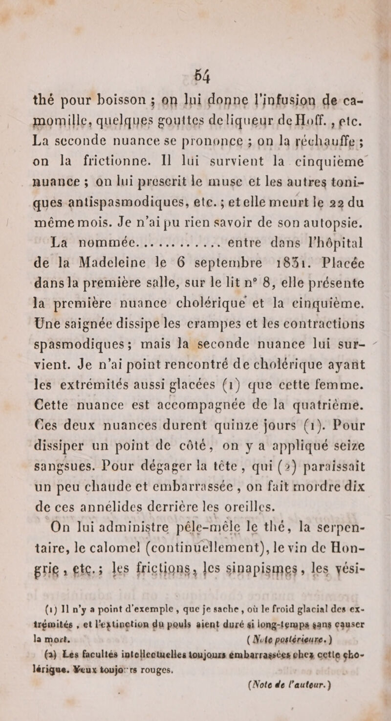 64 thé pour boisson ; on lui donne l’jnfusjon de ca- piomillc, quelques gouttes de liqueur dcHoff., etc. La seconde nuance se prononce ; on la réchauffe ; on la frictionne. 11 lui survient la cinquième nuance ; on lui prescrit le muse et les autres toni¬ ques antispasmodiques, etc. ; et elle meurt le 22 du même mois. Je n’ai pu rien savoir de son autopsie. La nommée.entre dans l’hôpital de la Madeleine le 6 septembre i83i. Placée dans la première salle, sur le lit n® 8, elle présente la première nuance cholérique* et la cinquième. Une saignée dissipe les crampes et les contractions spasmodiques; mais la seconde nuance lui sur¬ vient. Je n’ai point rencontré de cholérique ayant les extrémités aussi glacées (i) que cette femme. Cette nuance est accompagnée de la quatrième. Ces deux nuances durent quinze jours (1). Pour dissiper un point de côté, on y a appliqué seize sangsues. Pour dégager la tête , qui ( &gt;) paraissait un peu chaude et embarrassée , on fait mordre dix de ces annélides derrière les oreilles. On lui administre pêle-mêle le thé, la serpen¬ taire, le calomel (continifellement), le vin de Hon- gçi^ , gtç. ; U's fricljqns^ jes sinapistpgs, les yési- (i) Il n’y a point d’exemple , que je sache , où le froid glacial des ex¬ trémités , et l’e^Unçtion dp pQwls aient duré si long-temps lanç causer la mort. ( Nvie potUrUnrt, ) (aj Les {acuités îoloHcciuelies toujours embarraitsé$sobcÿ cctle ^bo- lérigna. ¥cux toujo'rs rouges.