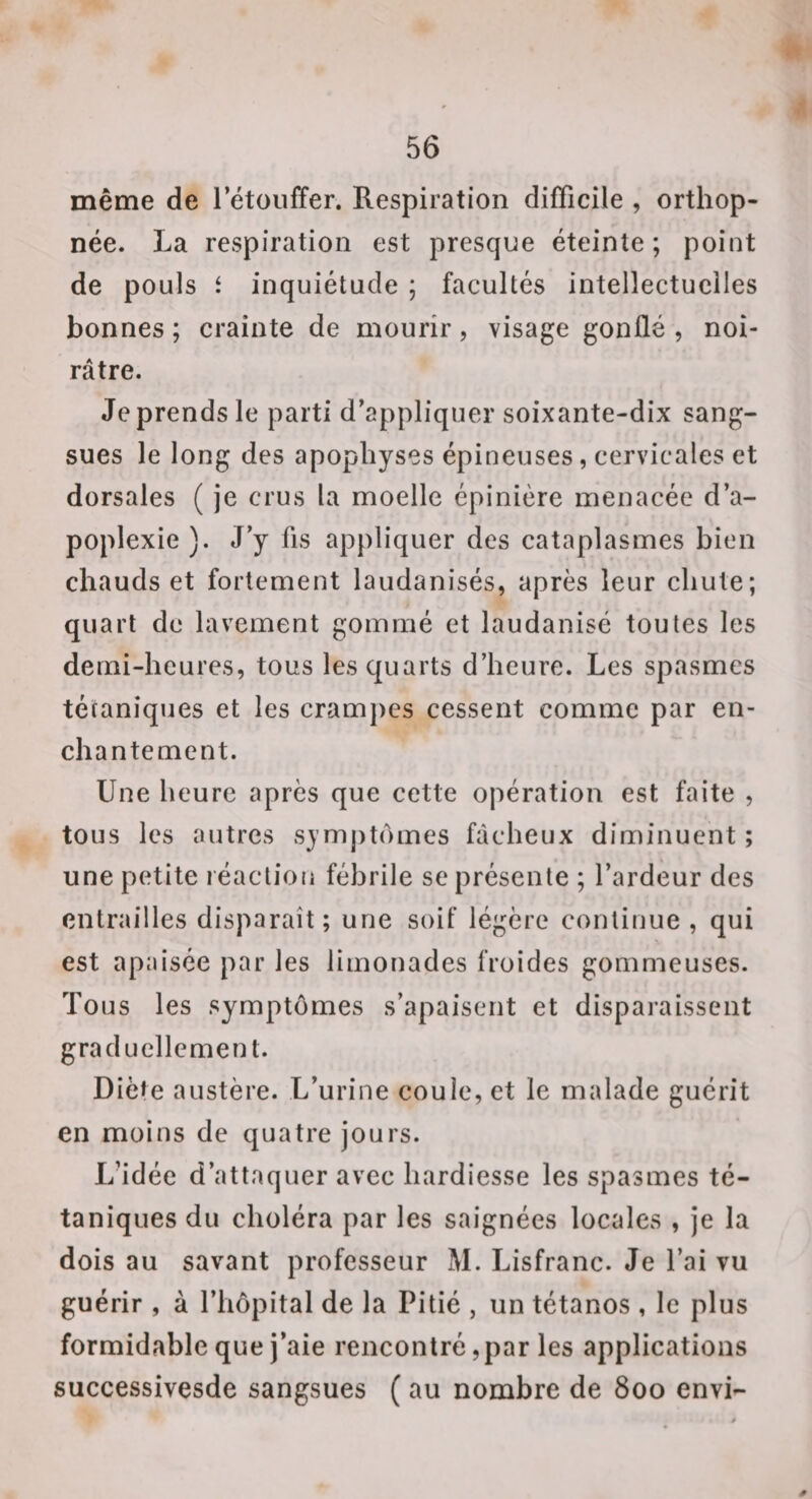 même de l’étouffer. Respiration difficile , orthop¬ née. La respiration est presque éteinte; point de pouls i inquiétude ; facultés intellectuelles bonnes ; crainte de mourir, visage gonflé , noi¬ râtre. Jeprendsle parti d’appliquer soixante-dix sang¬ sues le long des apophyses épineuses, cervicales et dorsales ( je crus la moelle épinière menacée d’a¬ poplexie ). J’y fis appliquer des cataplasmes bien chauds et fortement laudanisés, après leur chute; quart de lavement gommé et laudanisé toutes les demi-heures, tous les quarts d’heure. Les spasmes tétaniques et les cramjies cessent comme par en¬ chantement. Une heure après que cette opération est faite , tous les autres symptômes fâcheux diminuent ; une petite l éaclioii fébrile se présente ; l’ardeur des entrailles disparaît ; une soif légère continue, qui est apaisée par les limonades froides gommeuses. Tous les symptômes s’apaisent et disparaissent graduellement. Diète austère. L’urine coule, et le malade guérit en moins de quatre jours. L’idée d’attaquer avec hardiesse les spasmes té¬ taniques du choléra par les saignées locales , je la dois au savant professeur M. Lisfranc. Je l’ai vu guérir , à l’hôpital de la Pitié , un tétanos , le plus formidable que j’aie rencontré, par les applications successivesde sangsues ( au nombre de 800 envi-