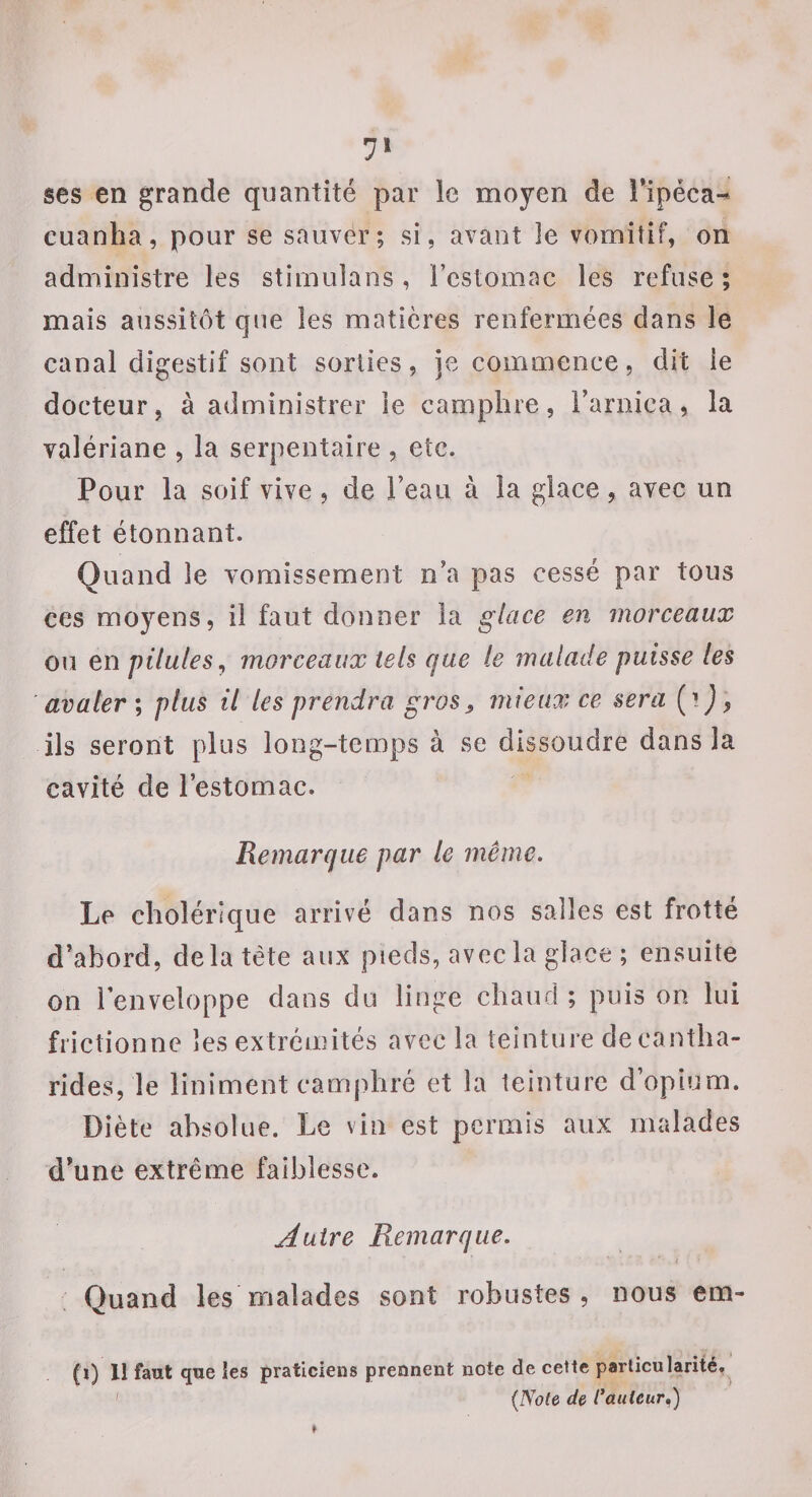 7» ses en grande quantité par le moyen de ripéca-* cuanha, pour se sauver; si, avant le vomitif, on administre les stimuîans, i’eslomac les refuse ; mais aussitôt que les matières renfermées dans le canal digestif sont sorties, je commence, dit ie docteur, à administrer ie camphre, Farnica, la valériane , la serpentaire , etc. Pour la soif vive, de l’eau à la glace, avec un effet étonnant. Quand le vomissement n’a pas cessé par tous ces moyens, il faut donner la glace en morceaux ou en pilules^ morceaux tels que le malade puisse les avaler ; plus il les prendra gros, mieux ce sera (r J ^ ils seront plus long-tcoaps à se dissoudre dans la cavité de l’estomac. Remarque par le même. Le cholérique arrivé dans nos salles est frotté d’abord, de la tète aux pieds, avec la glace ; ensuite on l’enveloppe dans du linge chaud ; puis on. lui frictionne les extrémités avec la teinture de cantha¬ rides, le liniment camphré et la teinture d’opium. Diète absolue. Le vin est permis aux malades d’une extrême faiblesse. Autre Remarque. Quand les malades sont robustes, nous em- (i) Il faut que les praticiens prennent note de cette particularité,^ ' {Note de Cautcur»)