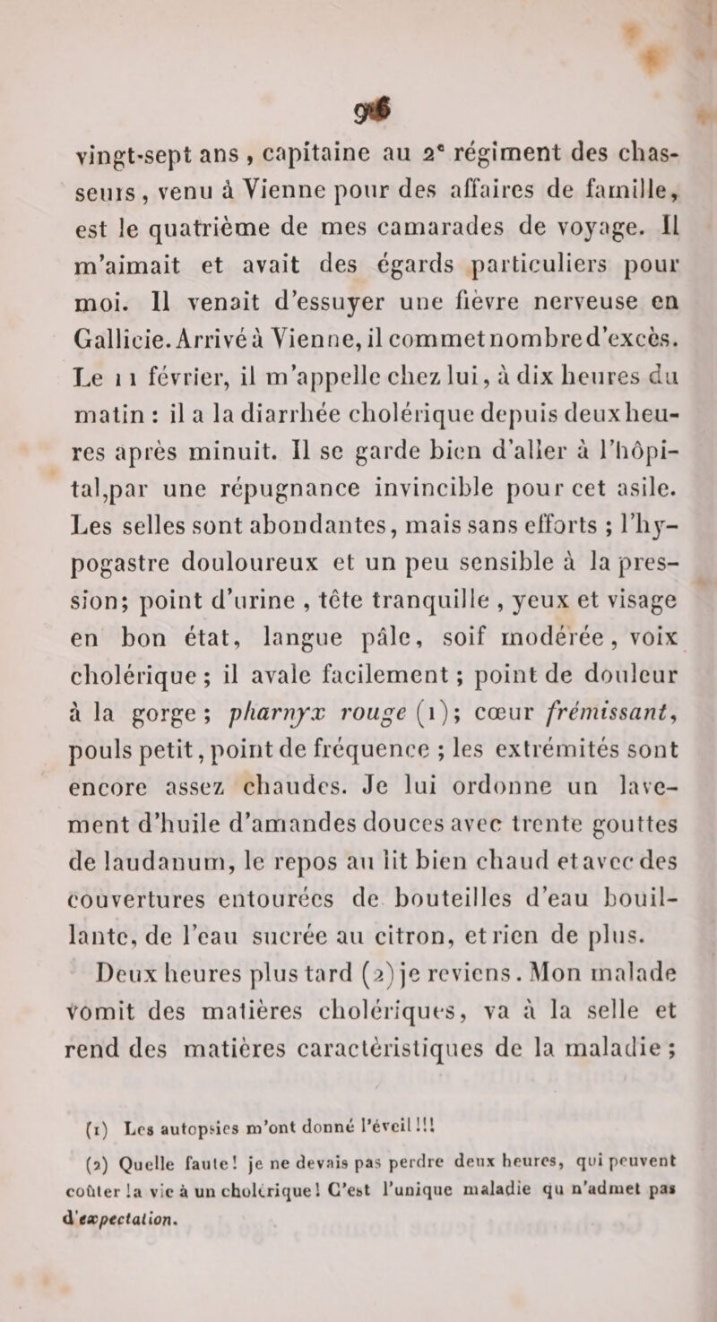 vingt-sept ans , capitaine au 2® régiment des chas¬ seurs, venu à Vienne pour des affaires de famille, est le quatrième de mes camarades de voyage. Il m'aimait et avait des égards particuliers pour moi. 11 venait d’essuyer une fièvre nerveuse en Gallîcie.Arrivéà Vienne, il commetnombred’exccs. Le 11 février, il m’appelle chez lui, à dix heures du malin : il a la diarrhée cholérique depuis deux heu¬ res après minuit. Il sc garde bien d’aller à l’hôpi¬ tal,par une répugnance invincible pour cet asile. Les selles sont abondantes, mais sans efforts ; l’hy- pogastre douloureux et un peu sensible à la pres¬ sion; point d’urine , tête tranquille , yeux et visage en bon état, langue pâle, soif modérée, voix cholérique; il avale facilement; point de douleur à la gorge; pliariijx rouge [i); cœur frémissant^ pouls petit, point de fréquence ; les extrémités sont encore assez chaudes. Je lui ordonne un lave¬ ment d’huile d’amandes douces avec trente gouttes de laudanum, le repos au lit bien chaud et avec des couvertures entourées de bouteilles d’eau bouil¬ lante, de l’eau sucrée au citron, et rien de plus. Deux heures plus tard (2) je reviens. Mon malade vomit des matières cholériques, va à la selle et rend des matières caractéristiques de la maladie ; (1) Lc8 autopS'ics m’ont donné l’éveil !!l (2) Quelle faute! je ne devais pas perdre deux heures, qui peuvent coûter la vie à un cholérique l C’est l’unique maladie qu n'admet pa* d'expectation.