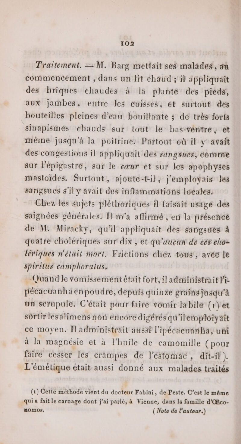 Traitement. —M. Barg mettait ses malades, an commencement , dans un lit chaud ; il appliquait des briques chaudes à la plante des pieds, aux jambes, entre les cuisses, et surtout des bouteilles pleines d’eau bouillante ; de très forts sinapismes chauds sur tout le bas-Ventrey et même jusqu’à la poitrine. Partout ou il y avait des congestions il appliquait des sangsues., comme sur l’épigastre, sur le cœur et sur les apophyses masloïdcs. Surtout, ajoute-t-il, j’employais les sangsues s’il y avait des inflammations locales. Chez les sujets pléthoriques fl faisait usage des saignées générales. Il m’a alTirmé , en la présence de M. M iracky, qu’il appliquait des sangsuéS à quatre cholériques sur dix , et C[\\ aucun de cés eho^ lériques n était mort. Frictions chez tous , avéC le spiritus camphoralus» Quand le vomissementétait fort, il administrait l’i- pécacuanha en poudre, depuis quinze grains jusqu’à un scrupule. C’était pour faire vomir labile (i\et sortir lesalimens non encoredig^érësqu’ilemploiyaît ce moN^en. Il administrait ausSf ri[)écacuanha, uni à la magnésie et à Fluiile de camomille (pour faire cesser les crampes de l’estomac , dit-il ). L’émétique était aussi donné aux malades traités (i) Cetfe méthode vient du docteur Fabini, de Peste. C’est le même quia faille carnage dont j’ai parle, à Vienne, dans la famille d’OEco- Domos. ( Noie de Cauteur.)