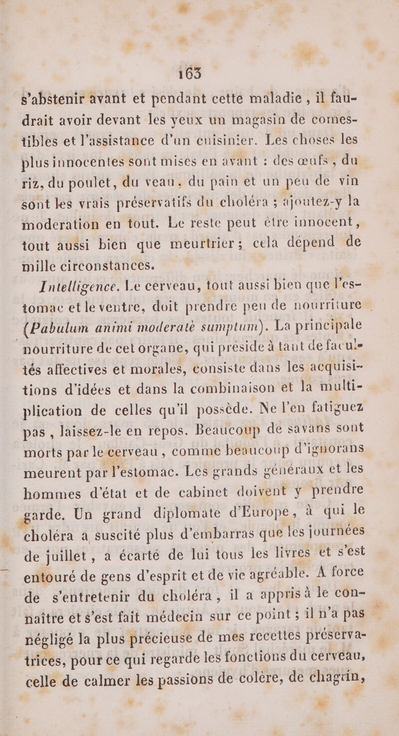 s’abstenir avant et pendant cette maladie , il fau¬ drait avoir devant les yeux un magasin de comes¬ tibles et l’assistance d’un cuisinier. Les choses les plus innocentes sont mises en avant : des œufs , du riz, du poulet, du veau, du pain et un peu de vin sont ks vrais préservatifs du choléra ; ajoulez-y la modération en tout. Le reste peut être innocent, tout aussi bien que meurtrier; cela dépend de mille circonstances. Intelligence. Le cerveau, tout aussi bien que l’es- îomac et le ventre, doit prendre pende iionrriiure (Pabulam animi inoderalh sumplum). La principale nourriture de cet organe, qui préside à tant de facul¬ tés affectives et morales, consiste dans les acquisi¬ tions d’idées et dans la combinaison et la multi¬ plication de celles qu’il possède. INe Lcii fatiguez pas , îaissez-le en repos. Beaucoup de savans sont morts parle cerveau , comme beaucoup d’ignorans meurent par l’estomac. Les grands généraux et les hommes d’état et de cabinet doivent y prendre garde. Un grand diplomate d’Europe, à qui le choléra a suscité plus d’embarras que les journées de juillet , a écarté de lui tous les livres et s est entouré de gens d’esprit et de vie agréable. A force de skntretcnir du choléra , il a appris a le con¬ naître et s'est fait médecin sur ce point ; il n a pas négligé la plus précieuse de mes recettes préserva¬ trices, pour ce qui regarde les fonctions du cerveau, celle de calmer les passions de colère, de cliagdn,