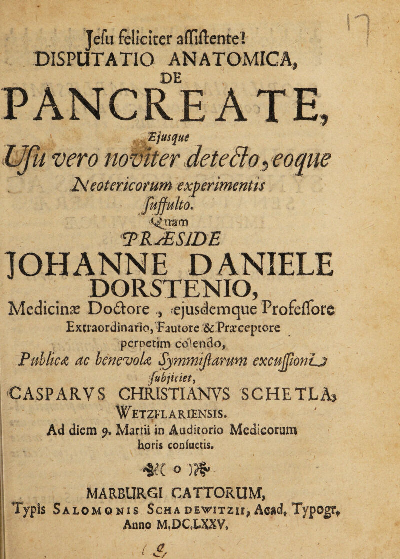 Jefu feliciter affiftente! DISPUTATIO ANATOMICA, DE PANCREATE, % jusque u vero naviter deteSto* eo que JSleotericorum experimentis <Qmta TRsESJDF. IOHANNE DANIELE DQRSTENIO, Medicinas Dolore -ejusdemque ProfelTore Extraordinario,Fautore;&Pr$ceptorc perpetim colendo, Publica ac benevola Symmijlamm excuJJionLj fuhjiciet, CASPARVS CHRISTIANVS SGHETLA, ' '1'WeTZFLARIENSIS. Ad diem Martii in Auditorio Medicorum horis confuetis. m o n§. ■ MARBURGl CATTORUM, Typis Salomonis Scha dewitzh, Aead, Typogr, Anno M.DC.LXXV.