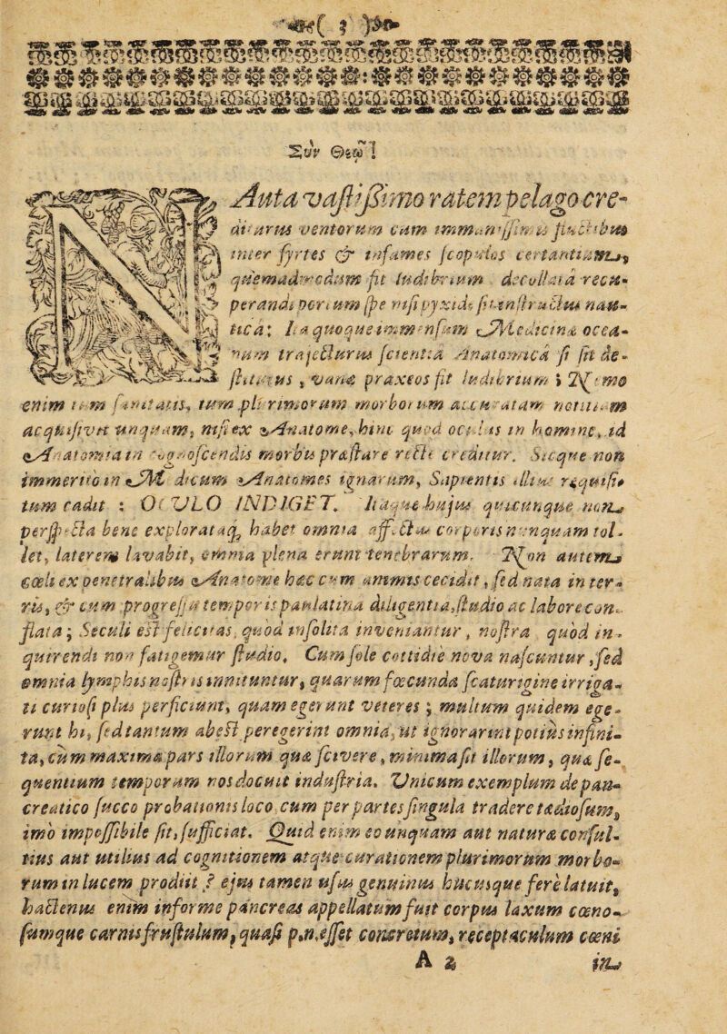 'S»V ©S&T ! 'vaJlijZimo ratem pelago cre- dt-urrn ventorum cum u fiubtsbm inter fyrtes & tnfdmes fcopuias certantiawu? quem adtrodum fu ludibrium decollata -rectt» p er andt portum jpe mp pyxide fi t4nff.ru tlm noti¬ tie a\ It a qmquedmmmfunj sJpjriedtcinx, occa» nam irajetlurm fetent:a /snatmmck fi fit de» fhtvius t vana praxeos fit ludibrium I 2\f'W& enim mm f*mtatiu tum pii rimor um morborum au w a tam notii t- m acqntfvH unquam t ntfiex &4vtatQmerhim quod octl *$ m homine, td atomi a in 'vpddfeendis morbi* praflare rcFh creditur. Sicque non immerito m tJTZ dictem lAnatomes ignarum, Sapientis illine tum cadit : 0< XJLO INDIGET♦ Jiuqmhujue qvuunqm mti^ perjffiBa bene explorat acf habet omnm affltia, corpcris nunquam toh let.f laterem lavabit i omnia plena erunt ? e ntby armn, Tfjm autem.> caeli ex penetralibus isAna tome hac c * m animis cecidit .fid nata in ter» ris, gy eum progrejjutemporispau latina ddt gentia illudio ac labortcon<- flata; St culi esi feliet* as-, quod tnfolii a inveniantur, noflra quod in* qutrendt non f'angemur fludio, Cum fle cottiche nova nafcuntur ,fed amnia lymphis nofttis innituntur, quarum f ce eunda fcatungine irriga¬ ti cunofi plus perficiunt, quam egerunt veteres; multum quidem ege» rmt hh fid tantum ab eil peregerim omnia, tu ignorarmi potius in fini- taxeum maxima pars illorum qua fetvere %mimmaft illorum, qua fe- quentmm temporum nos docent indufiria, Vmcum exemplum de pan¬ creatico fucco probationis loco cum per partesfingula tradere tadtoftm, imo impoffibile fit f afficiat. Quid enim eo unquam aut natura corifuU tius aut utilius ad cognitionem atqtu curationem plurimorum morbo* tum tn lucem prodiit f ejm tamen tiftu genuinus hucusque fere latuit% hablenw enim informe pancreas appellatum fmt corpus laxum cceno- fiawque carmsfruftuluMf quafi ptn,effiet cornutum, receptaculum emi h % itu