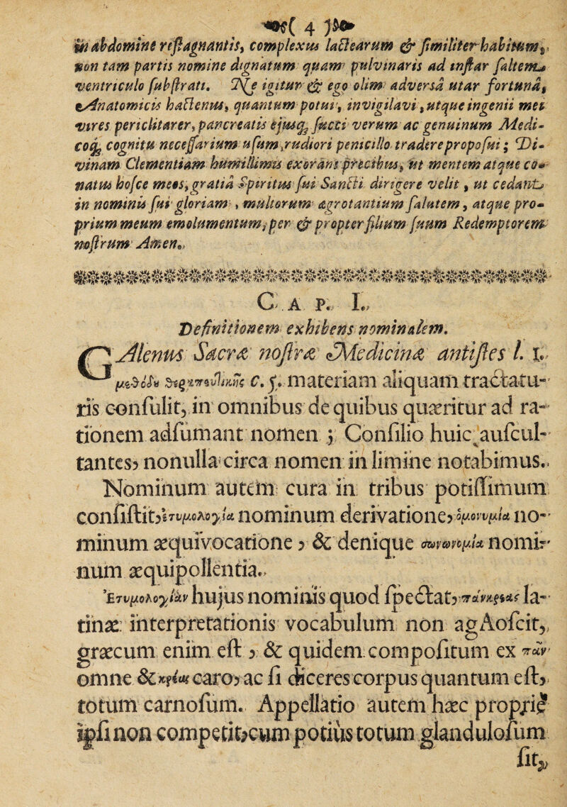 Ui abdomine rtfagnantis^ complexus lactearum & fimiliterhahimmr pon tam partis nomine dignatum quam\ pulvinaris ad wftar jaltertu ventriculo fuh(Irati. 7fe igitm ego olim adversa utar fortuna* tAnatomicis haflenusi quantum potuu, invigilavi %ut que ingenii mn vires periclitarer, pancreatis ejusq? facti verum ac genuinum Medi- €0% cognitu neceffarium ufum.rudiori penicillo tradere propo fui; Di* vinam Clementiam humilUmu exoransprecibm^ ut mentem atque cq* naiHs hofce mees, gratia Spiritus fui Sanfti dirigere velit, ut cedawL» in nominis fui gloriam?, multorum arrotantium falutem, atque pro- priummeum emolumentum9 per-& propter filium fmtn Redemptorem mfirum Arnen*» G a p. L Definitionem exhibens nominalem. dlenm Sacra nojlm ^Medicina, antijles l. t st&*v!km c. y. materiam aliquam tractatu¬ ris contulit, in omnibus de quibus quaeritur ad ra¬ tionem adfumant nomen y Confilio huicautcul- tantes? nonulla circa nomen in limine notabimus.. Nominum autem cura in tribus potiffimum confiftit>«Ttf/.<i»>ia nominum derivatione yap.QVVp.itt 110*’ minum aequivocatione ? & denique twcmyU noinir num aequipollentia.. 'ijvy.ohoy&v hujus nominis quod tpedtat, w™?»*? Ia- tinae: interpretationis vocabulum non agAotcir,, graecum enim eft , & quidem compotitum ex omne caro, ac ii diceres corpus quantum eft, totum carnofum. Appellatio autem h^c propjri£ iptinon competifocum potius totum giandulofum