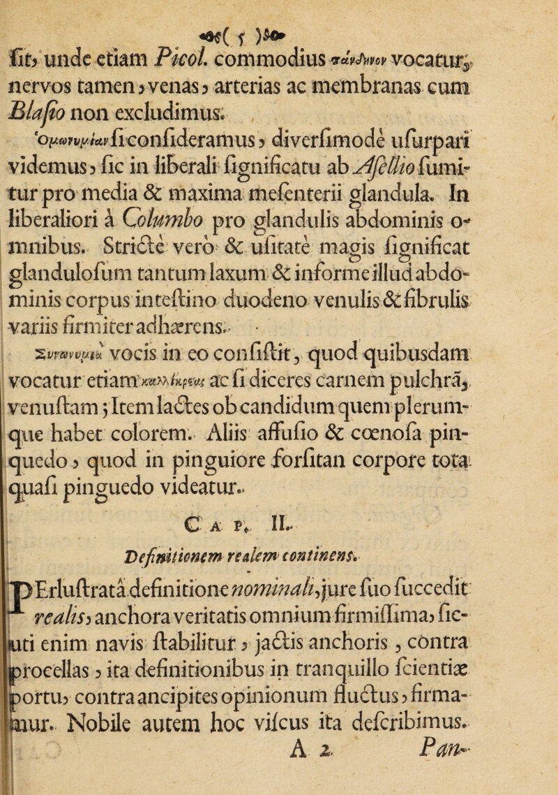 «a$( f )S«» (it? unde etkm Picol. commodius rav^w vocatutj, nervos tamen3 venas 3 arterias ac membranas cum Blajio non excludimus. 'Oftw^/Wliconfideramus 3 diverfimode ufurpari videmus 5 lic in liberali fignificatu ab AfeUio fumi- tur pro media & maxima melenterii glandula. In liberaliori k Columbo pro glandulis abdominis o- mnibus. Stridle vero & ulitate magis lignificat glandulofum tantum laxum & informe illud abdo» minis corpus in teftino duodeno venulis&fibrulis variis firmiter adhaerens- ■ xvrwvutu vocis in eo confidit , quod quibusdam vocatur etiam’Jtawv&pw ac fi diceres carnem pulchra, venuftam 5 Item ladles ob candidum quem plerum¬ que habet colorem. Aliis affufio & coenola pin- quedo 3 quod in pinguiore fiorfitan corpore tota quafi pinguedo videatur- C a- ®;, II- Definitimtm redem tontinem. w “DErluftrata definitione nominali, jure fuo fuccedit: realtS) anchora veritatis omnium firmiilima> fic¬ eti enim navis ftabilitur 3 jadtis anchoris, contra procellas 3 ita definitionibus in tranquillo fidentiae ortus contra ancipites opinionum fluctus 3 firma- ur. Nobile autem hoc vilcus ita deferibimus. A Z' Pan*