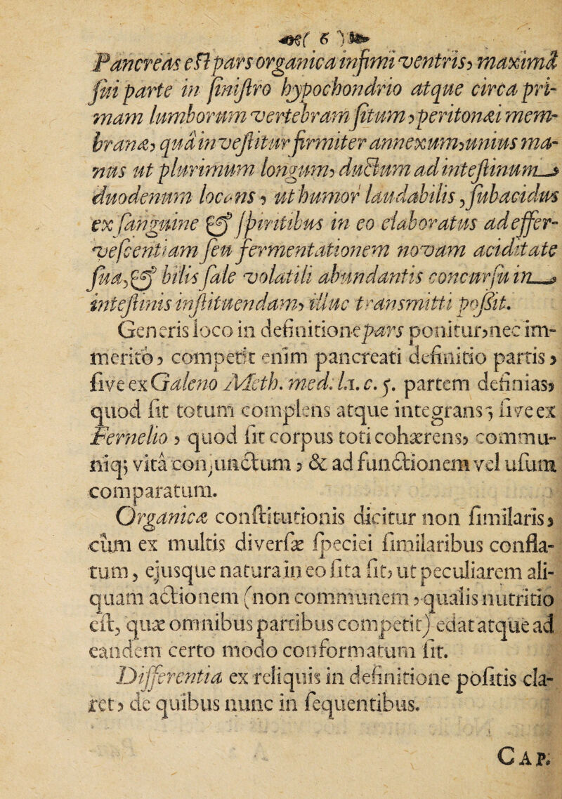Pancreas eHpars organica infimi ventris? maximi fui parte in fmijiro hypochondrio atque circa pri¬ mam lumborum vertebram fiitum speritonai mem¬ brana? qudinvejlitur firmiter annexum?unius ma¬ nus ut plurimum longum? durium aci intejlinum^» duodenum locans? ut humor laudabilis ffubacidm ex (anguine fpiritibus in eo elaboratus adeffer- ve fient i am fen fermentationem novam ariditate fudy^ bilis Cale volatili abundantis concurfuin. inteflmis injlituendam? illuc transmitti Pqpit. Generis loco in definitioiKpwrj poniturmec im¬ merito» competit enim pancreati definitio parris» fi ve ex Galeno Adeth. med. /u. c. p partem definias» quod fit totum complens atque integrans, fi ve ex Perneho ? quod fit corpus toti cohaerens» commu¬ nia; vita con .unctum»& ad functionem vel ufiura comparatum. Organica conftitutionis dicitur non fimilaris» cum ex multis diverfae Ipeciei fimilaribus confla¬ tum , eiusque natura in eo lita fit» ut peculiarem ali¬ quam adtionem (non communem s qualis nutritio e it, quae omnibus partibus competit) edat atque ad eandem certo modo conformatum iit. Differentia ex reliquis in definitione politis cla¬ ret »de quibus nunc in fequentibus. C AP.