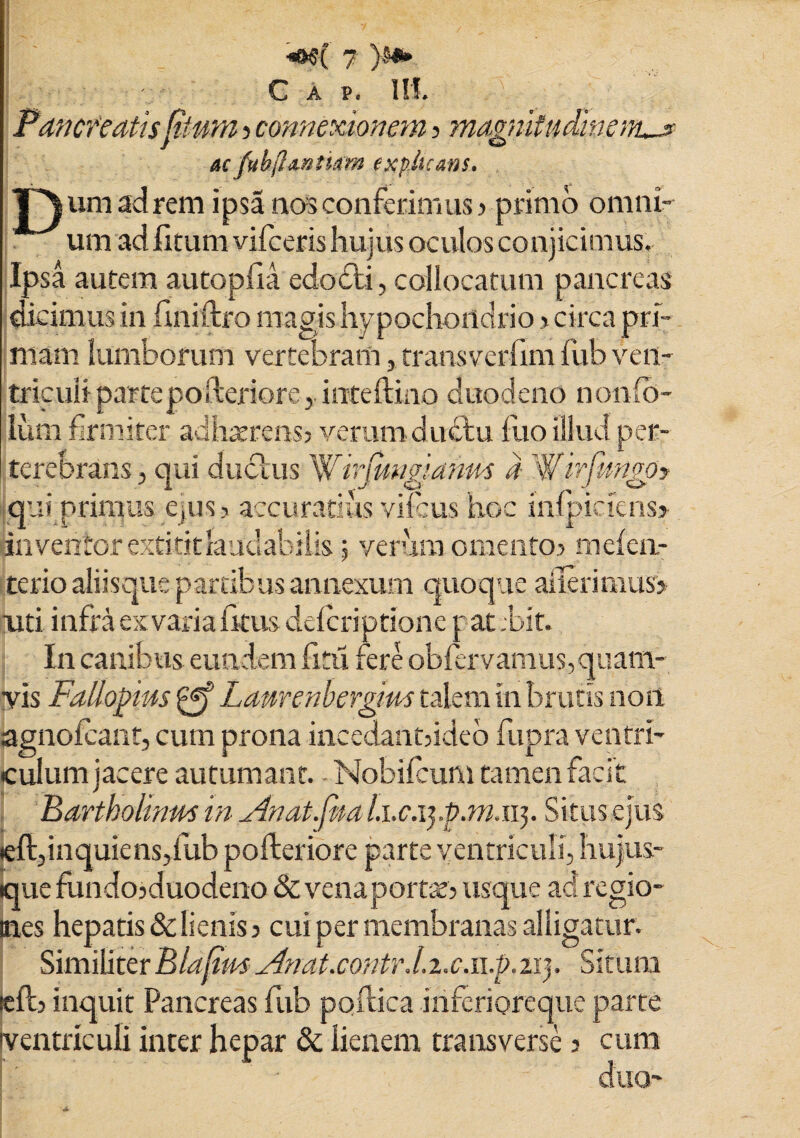 Pancfeatis Rtum ? connexionem ? magnitudinem^ acpihflmtkm explicans. J^umadrem ipsa nos conferimus > primo omni¬ um ad fitum viiceris hujus oculos conjicimus. Ipsa autem autopfia edodti, collocatum pancreas dicimus in finifho magis hypochondrio > circa pri¬ mam lumborum vertebram, transverfim fub ven¬ triculi partepoileriore, inteftino duodeno nomfo- lum firmiter adhaerens? verum ductu fito illud per¬ terebrans 3 qui duclus Whj[ungi'anus a Wirfwngo? qui primus ejus? accuratius vifcus hoc infpiciens> Inventor extititlaudabilis 5 verum omento? mefen- terio aliisque partibus annexum quoque ailerimus? uti infra ex varia fkus defcriptione patdoit. In canibus eundem frtu, fere obflrvamus,quam¬ vis Fallopias gf Laurenberglm talem in brutis non lagnofcant, cum prona incedant?ideo fupra ventri¬ culum jacere autumant. Nobifcum tamen facit Bartholinus in Anat.fna Li.c.ij.p.m.ii}. Situs ejus teft, in quiens,fub pofteriore parte ventriculi, hujus- que fundojduodeno & venaportse? usque adregio- mes hepatis & lienis? cui per membranas alligatur. SimiliterBlafimXlnat.contr.Li.c.ii.b.tiy Situm icft? inquit Pancreas fub poftica iriferioreque parte ventriculi inter hepar & lienem transverse ? cum L ■ duo- 1