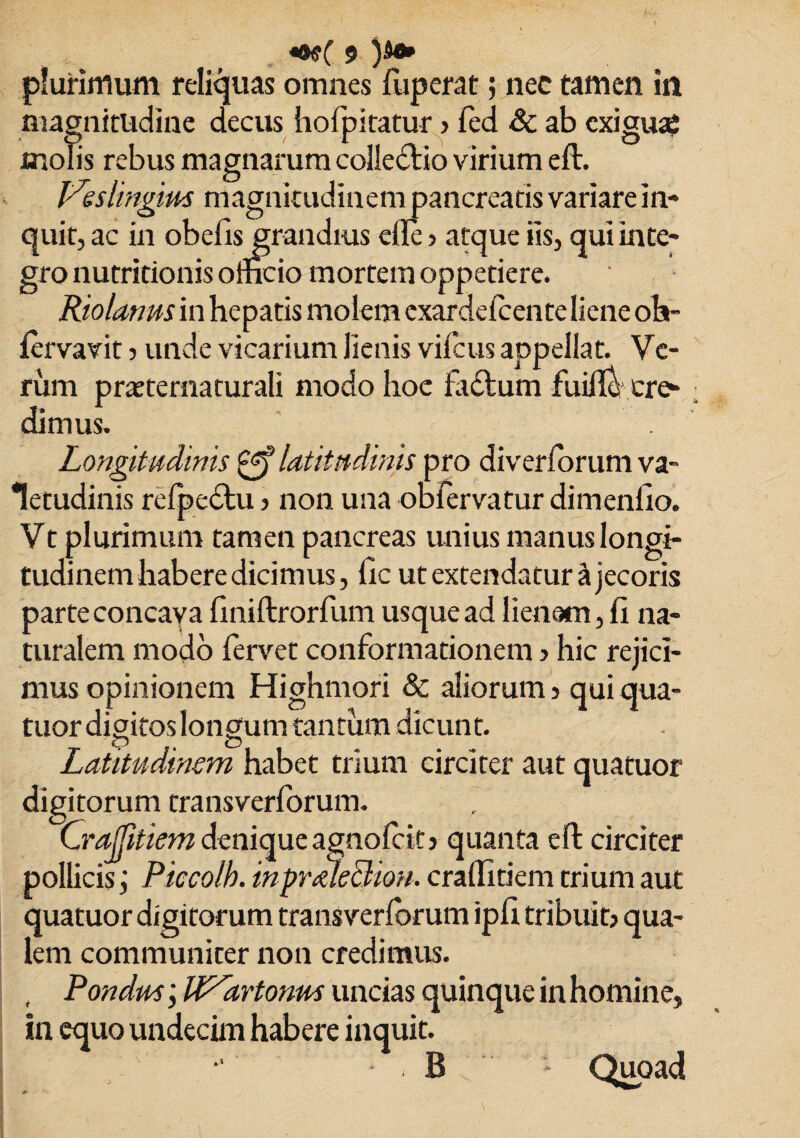 plurimum reliquas omnes fuperat 5 nec tamen in magnitudine decus hofpitatur ■> fed Sc ab exiguaj molis rebus magnarum collectio virium eft. Leslingius magnicudinempancrearis variare in¬ quit, ac in oberis grandius efte > atque iis, qui inte¬ gro nutritionis olricio mortem oppetiere. Riolanmm hepatis molem cxardefcente liene oh- fervavit 5 unde vicarium lienis vifcus appellat. Ve¬ rum pratternaturali modo hoc fa£tum fuifle\cre¬ dimus. Longitudinis latitudinis pro diverforum va¬ letudinis refpedlu 3 non una obfervatur dimenfio. Vt plurimum tamen pancreas unius manus longi¬ tudinem habere dicimus, ric ut extendatur a jecoris parteconcaya riniftrorfum usque ad lienem, fi na¬ turalem modo fervet conformationem > hic rejici¬ mus opinionem Highmori & aliorum 3 qui qua- tuor digitos longum tantum dicunt. <p O Latitudinem habet trium circiter aut quatuor digitorum transverforum. Craffitiem denique agnofeit 3 quanta eft circiter pollicis j Piccoth. inpralecliou. craffitiem trium aut quatuor digitorum transverforum ipri tribuit; qua¬ lem communiter non credimus. , Pondus; IPCartonm uncias quinque in homine, in equo undecim habere inquit. B * Quoad