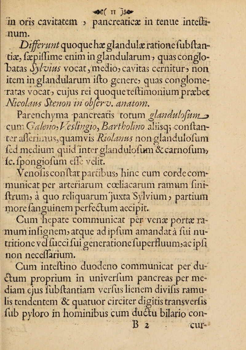 in oris cavitatem ? pancreaticae in tenue inteffr num. Differunt quoque hte glandulae ratione fubftan- tiae, latpillime enim in glandularum ? quas conglo¬ batas Sylvim vocat,medio?cavitas cernitur? non item in glandularum ifto senere? quas conplome- rratas vocat? cujus rei quoque telum Nicolam Stenon iri objerv. an-atom. Parenchyma pancreatis totum glandulofunu» cum Galeno, Deslingio, Bartholino aliisq? conftan- ter aflerimus,quamvis Riolanm non glaiidulofum fcd medium quid Inter alandulofmn &carnofum? ic. ipongioium die velit. Venolisconftat partibus? hinc cum corde com¬ municat per arteriarum coeliacarum ramum: fi ni- ftrum? a quo reliquarum Juxta Sylvium? partium more fanguinem perfedtum accipit. Cum hepate communicat per venae portae ra¬ mum infignem?atque adipium amandata fui nu* O -i j ^ tritione vel uicciiui generatione fupernuum?ac iph non neceflarium. Cum inteftino duodeno communicat per du¬ ci um proprium in uriiverfum pancreas per me¬ diam ejus fubftantiam verius lienem divifis ramu¬ lis tendentem & quatuor circiter digitis transverfis fub pyloro in hominibus cum ductu bilario con¬ ii 2 cur-
