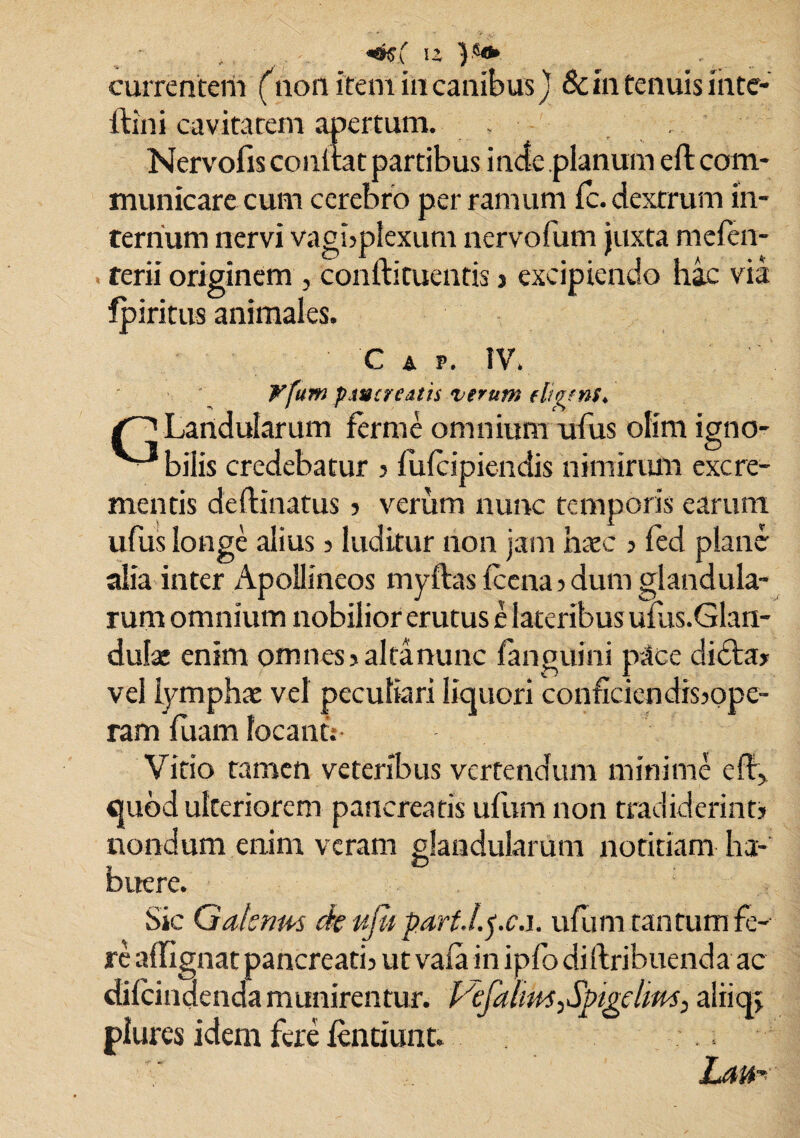 «%( u currentem (non item in canibus J & in tenuis inte- ftini cavitatem apertum. . Nervofis conltat partibus inde planum eft com¬ municare cum cerebro per ramum fc. dextrum in¬ ternum nervi vagbplexum nervofum juxta mefen- terii originem , conftituentis j excipiendo hac via fpiritus animales. C A v. IV. Vfum pancreatis verum fligens* Landularum fer me omnium ufus olim igno- ■ bilis credebatur j fufcipiendis nimirum excre¬ mentis deflinatus > verum nunc temporis earum ufus longe alius 3 luditur non jam naec 3 fed plane alia inter Apollineos myftas fccna 3 dum glandula¬ rum omnium nobilior erutus e lateribus ufus.Glan- dulae enim omnes 3 alta nunc fanguini pace didta» vel lymphae vel peculiari liquori conficiendissope- ram fuam locanti- Vitio tamen veteribus vertendum minime eff, quod ulteriorem pancreatis ufumnon tradiderint? nondum enim veram glandularum notitiam ha¬ buere. Sic Gatsnm de ufii part.l.pc.i. ufum tantum fe¬ re affignat pancreatis ut vaia in ipfo diftribuenda ac difcindenda munirentur. Vefalms,Spigelim, aliiq; plures idem fere fentiunt. Lam