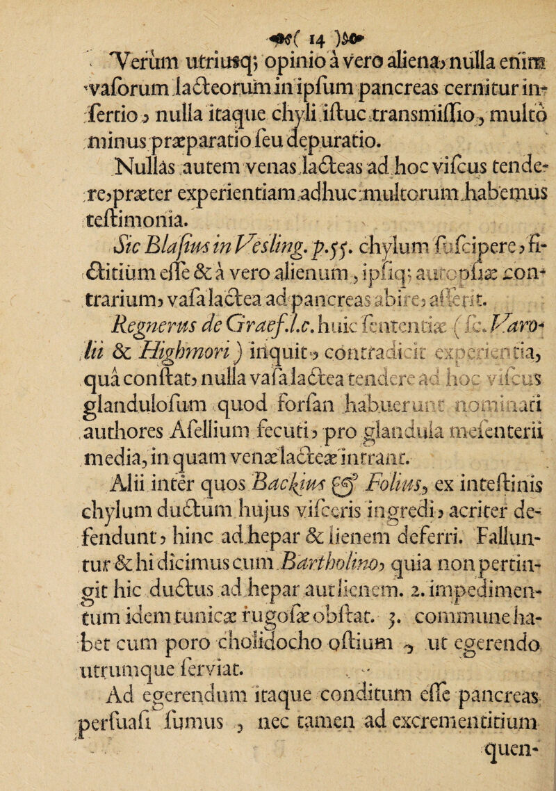 Verum utriutq? opinio a vero aliena? milia enim -vaforum lableorumin ipliim pancreas cernitur in¬ fercio 3 nulla itaque chyli illuc transmidio? multo minus praeparatio feu depuratio. Nullas autem venas labteas ad hoc vilcus tende- rejpraeter experientiam adhucmultorumhabenius tellimonia. Sic Blafim in Vesling. p.yr chylum 'lulcipere 3 fi- £litiiim ede & a vero alienum , ip- iq; autopfia: con¬ trarium? vala lactea ad pancreas abire? aderit. Regnerus de 'Graef.l.c. huic lentendae (ikJSaro* lii & Highmori) inquit-? contradicit experientia? qua condat? nulla vala labtea tendere aci hoc vilcus glandulofum quod forfan habuerunt nominati authores Afellium fecuti? pro glandula mefenterii media, in quam venae labteae intrant. Alii inter quos Bacl^im gf Folm, ex intellinis chylum dubium hujus vifceris ingredi? acriter de¬ fendunt? hinc adhepar & lienem deferri. Fallun¬ tur &hi dicimus cum Bartholine quia nonpertin- git hic dubius ad hepar aut lienem. 2. impedimen¬ tum idem tunicae rugolae obdar. 5. commune ha¬ bet cum poro cholidocho odium <? ut egerendo utrumque ferviat. , .• Ad egerendum itaque conditum ede pancreas perfuafi fumus , nec tamen ad excrementitium quen-