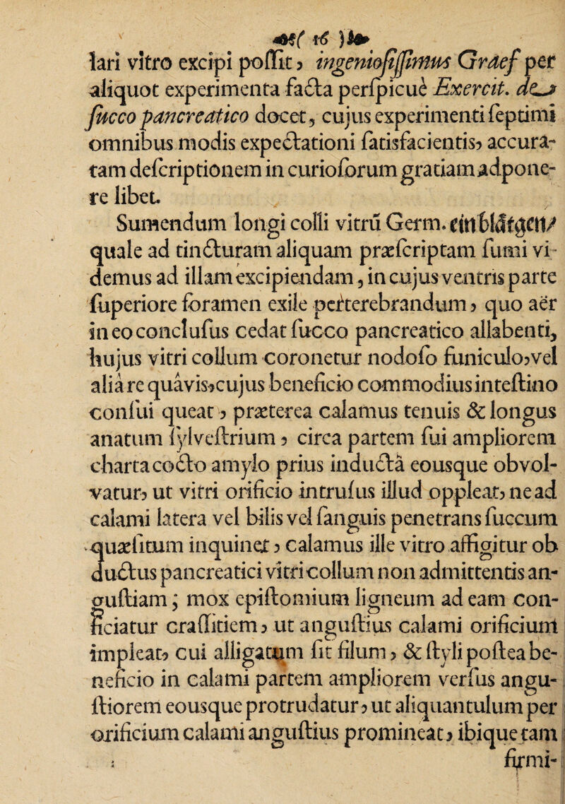( i -6 )S#> lari vitro excipi poiKc ? ingeniofijjlntm Graef per aliquot experimenta fafta perfpicu^ Exercit. Jucco pancreatico elocet, cujus experimenti feptimi omnibus modis expeflationi latisfacientis? accura¬ tam deicriptionem in curioforum gratiamadpone- re libet. Sumendum longi colli vitru Germ. einbltlfgCtl/ quale ad tinfluram aliquam praelcriptam furni vi demus ad illam excipiendam, in cujus ventris parte luperiore foramen exile perterebrandum ? quo aer ineoconclufus cedat luceo pancreatico allabenti, hujus vitri collum coronetur nodofo fiiniculo?vel alia re quavis?cujus beneficio commodius inteftino confui queat? praeterea calamus tenuis & longus anatum lylveftrium ? circa partem fui ampliorem charta coflo amylo prius indu&a eousque obvol¬ vatur? ut vitri orificio intrulus illud oppleat?nead calami latera vel bilis vel fanguis penetrans fuccum 3uafficum inquiner ? calamus ille vitro affigitur ob uftus pancreatici vitri collum non admittentis an- CTuftiam; mox epiftomium ligneum adeam con¬ ficiatur craffitiem 3 ut anguftius calami orificium impleat? cui alligatum fit filum? &ftylipofteabe¬ neficio in calami partem ampliorem verfus angu- ftiorem eousque protrudatur? ut aliquantulum per orificium calami anguftius promineat ? ibique tam ; firmi-