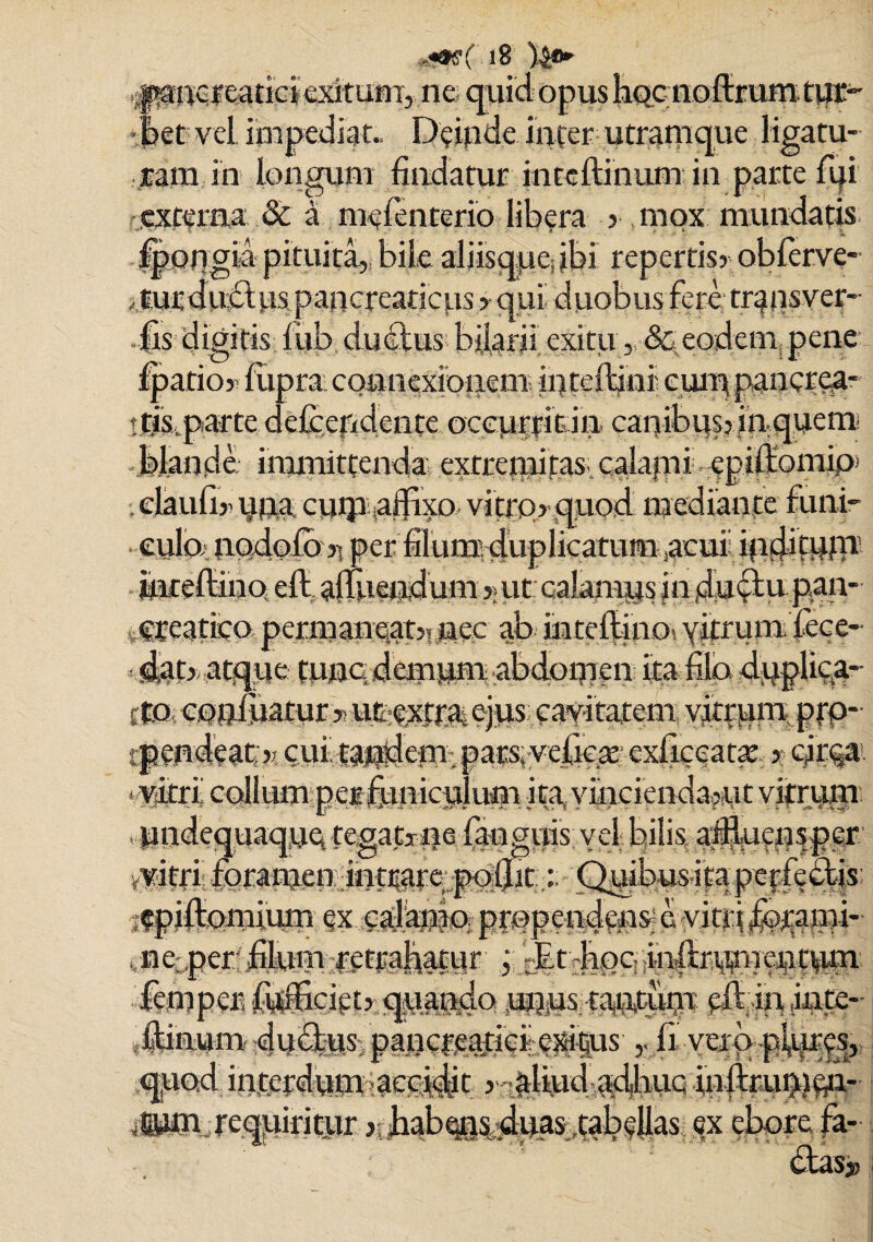 iS )£&*' . paucf e>3tici exitum, ne quid opus Eqc noftrum tur¬ bet vel impediat., Deinde inter utramque ligatu¬ ram in longum findatur inteftinum in parte fui externa & a meienterio libera 3 mox mundatis Ipongia pituita, bile aliisque jbi repertisr oblerve- tur duci as pan creariciis > qui duobus fere; trans ver- lis digitis iiib dudus bilarii exitu „ & eodem pene fpatioy fupra connexionem infeftini cuippancrea* t tjs,parte defcefidente oceupitdn. canibus? jnquem Mande immittenda, extremitas calami -epilfomip> elaufi» una cuip affixo, vitrq ? quod mediante funi¬ culo nodolo ?; per filumduplicatum acui; ingjifum mteftino eft afluendum ?> ut calamus in dudu pan¬ creatico pcrmane,at5l ucc ab intelfino: vitrum dece¬ dat?: atque tunc demum abdom en ita filo duplica- tto cnnmatur > ue-extta ejus; cavitatem yjtpam. pfP* rpendeat ); cui! tanderm pars, vefiese' exficcatat ?• qttqx. yitrl colkunpei funicuJuna ita yineienda?ut ¥?Ptum undequaquet tegatine fanguis vel bilis affluensper vitri fcramen intrareqmmt,:: Quibus ita pei :fpiftomium ex calamn prapendftns=evitt ne per jfflum-retrahatur , :;Et-hoc: inflrmu einyun (cmpcr, fufiSciets quando unus tantum ell in ,iate- Janum du<3tus pancmaficil exigas Ii vctopiures, quod interdum;;a££idjt ? aliud adime inftrumfi*!- jjpm requiritur j bab^ns duas,tabellas ex ebore fa- .m. das» :