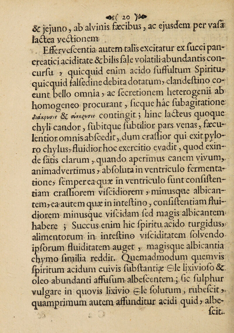 <oeC 2° & jejuno, ab alvinis faecibusac ejusdem; per vala fa&ea vedtionen® . Effervefcentia autem talis excitatur ex fucei pan¬ creatici aciditate & bilis fale volatili abundantiscoii- curfu f quicquid enim acido fuflultum Spiritu? quicquid falfedine debita dotatum? clandeftino co¬ eunt bello omnia? ac lecretionem heterogenii, ab homoceneo procurant , ftcque hac lubagitatione, & ™>.ey<n< contingit; hinc lacteus quoque chyli candor , fubitque fubtilior pars venas , faxu* lentior. onmisablcedit,, dum crafllor qui exit pylo¬ ro chylus? fluidior hoc exercitio evadit, quod exin¬ de latis clarum rquando aperimus canem vivum,, animadvertimus ? abloluta in ventriculo fomenta¬ tione? femper ea quae in ventriculo liint conliften- tiam crafliorem vilcidiorem ? minusque albican- tciTbeaautem qua; in inteftino, contlftentiam flui¬ diorem minusque vilcidam led magis albicantem* habere > Succus enim hic fpirituacido turgidus?- alimentorum in inteftino vilciditatem Iblvendo ipforum fluiditatem auget magisque albicantia chymo fimilia reddit. Quemadmodum quemvis Ipiritunr acidum cuivis fubftantiae Gle lixivio! o &: oleo abundanti afltifum albefcentcm,' Gc fulphur vulgare in quovis lixivio gle lolutum , ruheicit ?> quamprimum autem alfunditur acidi quid? albe-
