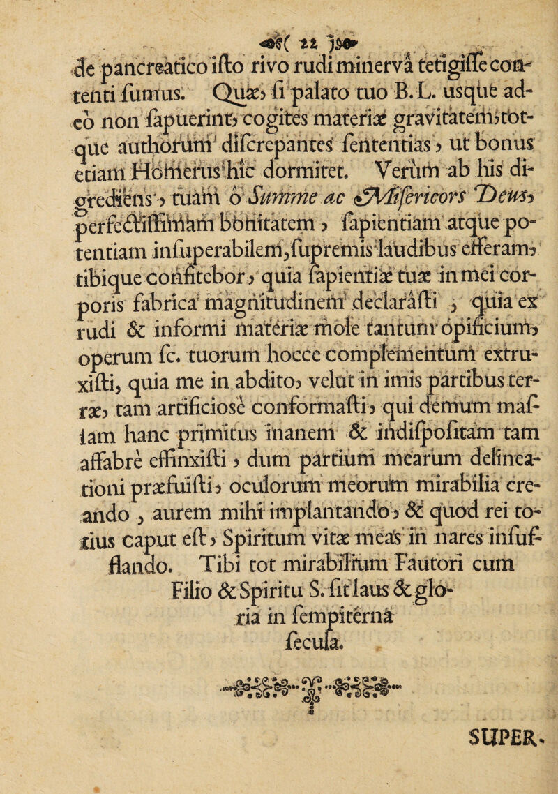 tt jm A . .rf cie pancreatico ifto rivo rudiminerva tetigifle con¬ tenti fumus. Quae> fi palato tuo B. L. usque ad¬ eo non fapuerint) cogites materiae gravitatenBtOt- que authofuni dilcrepantes’ fententias 5 ut bonus etiam Hbfiiefus’hie dormitet. Verum ab his di- ctediens' > tuafit 6• Summe ac £%Iifenc6YS Dewh perfebliffiWhtii bbhttatem > lapientiam atque po¬ tentiam infuperabilem,fuprenfis:laudibuseiferam3 tibique confitebor ? quia fapientiae tua: in mei cor¬ poris fabrica riiagnitudineni declaraffi 3 quiae£ rudi & informi materiae mole tantum-opintiuim operum fc. tuorum hocce compMiiehtunY extru- xiftij quia me in abditoj velat in imis partibus ter¬ ne, tam artificiose conformafti > qui demum maf iam hanc primitus inanem & ihdifpofitam tam affabre effinxifti 5 dum partium mearum delinea¬ tioni praefuifti y oculorum meorum mirabilia cre¬ ando 5 aurem mihi impiantando V & quod rei to¬ tius caput eft> Spiritum vitae meas in nares infuf- flando. Tibi tot mirabilium Fautori cum Filio & Spiritu S. fit laus &gl< ria in fempiterna fecula. 10- ¥ SUPER.