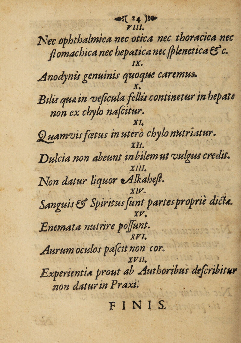 H VUU Ntc ophthalmica nec otica nec thoracica nec fiomachicanec hepatica necfylemtica £f'c. Anodynis genuinis quoque caremus». / x. Bilis quam vejicuia pe non ex chylo nafcitur. 7 xu Quamvisfoetus in ut er o c Xll. Dulcia non abeunt in bilem ut vulgus credit. Xllh Non datur liquor nAlkahejl. xiv. Sanguis {f Spiritusfunt partes proprie ditia. Enemata nutrire poj 'xvi. Aurum oculos pafcit non cor. XVI!. Experientia prout ab Authoribus defcribitur non datur in Praxii FINIS.