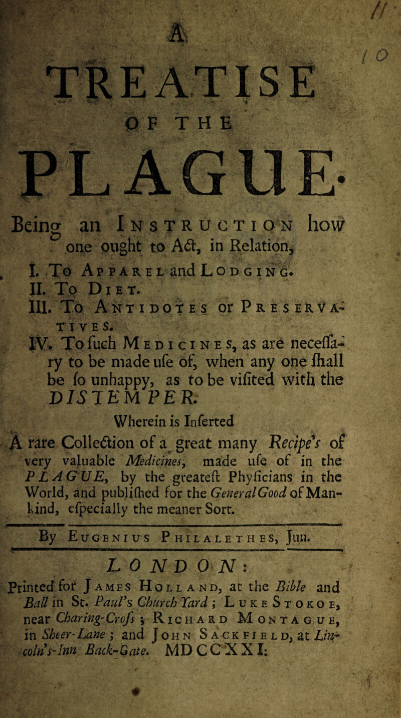 OF THE Being an Instruction how one ought to Aft, in Relation* I. To Apparel and Lodgi n g. II. To Diet. III. To Antidotes oePreserva- t i v e s. IV. Tofuch Medicines, as are neceffa- ry to be made ufe of, when any one ihall be fo unhappy, as to be vifited with the D1S TEM PER. Wherein is Inferted A rare Colle&ion of a great many Recipe's of very valuable Medicines, made ufe of in the P L AG U Ey by the greateft Phyficians in the World, and publiihed for the GeneralGood of Man- hind, efpecialiy the meaner Sort. By Euoenius Philalethes, Jim. LONDONs Printed for James Holland, at the Bible and Ball in St. Paul’s Church Yard ; LuiceStokoe, near Charing- Crofs \ Richard Montague, in Sheer-Lane ; and John Sackfield, at Lin¬ coln's-Inn Back-Gate. MD C C X XI: L