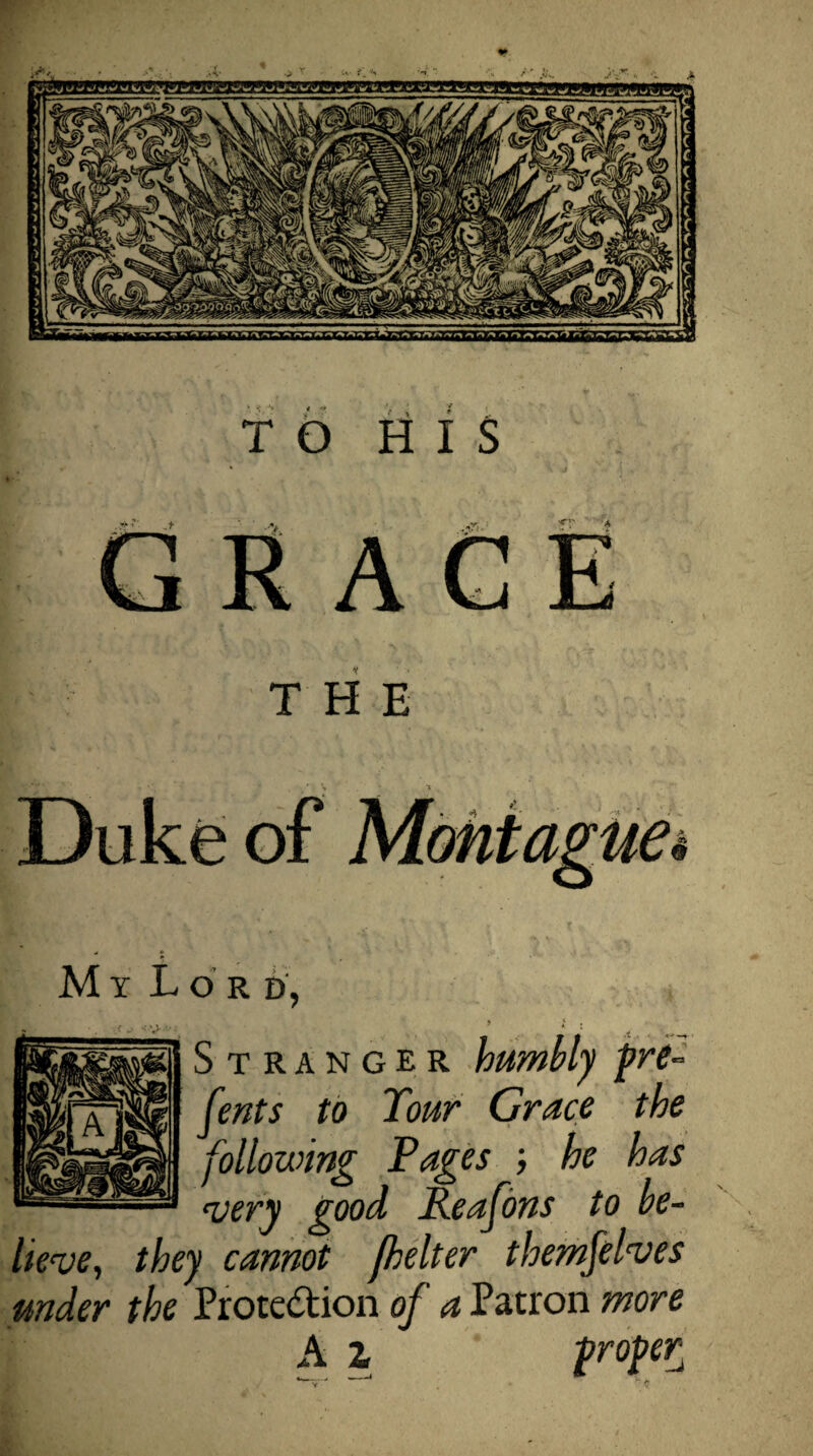 TO HIS THE My Lord, » l Stranger humbly pre- Cents to Tour Grace the following Pages ; he has cvery good Reafons to be¬ lieve, they cannot fhelter themfelves under the Proce&ion of a Patron more A l proper^