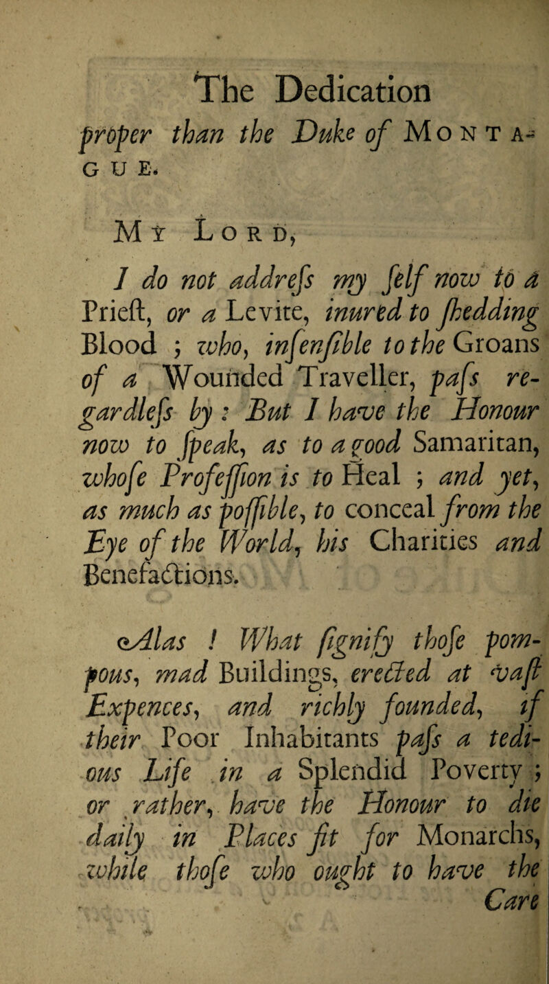 broker than the Duke of Monta- g u E. M i L o r d, + t ] do not addrefs my felf now to a Prieft, or a Levite, inured to Jhedding Blood ; zvho, infenfble to the Groans of a Wounded Traveller, pafs re¬ gardless by : But I have the Honour now to [peak, as to a pood Samaritan, zvhofe Profeffion is to Heal ; and yet, as much as pofjible, to conceal from the Bye of the World, his Charities and Benefactions-. aAlas ! What fgnifj thofe pom¬ pous, mad Buildings, erctfed at vaf Bxpences, and richly founded, if their Poor Inhabitants pafs a tedi¬ ous Life in a Splendid Poverty ; or rather, have the Honour to die daily in Places ft for Monarchs, while thofe who ought to have the Care