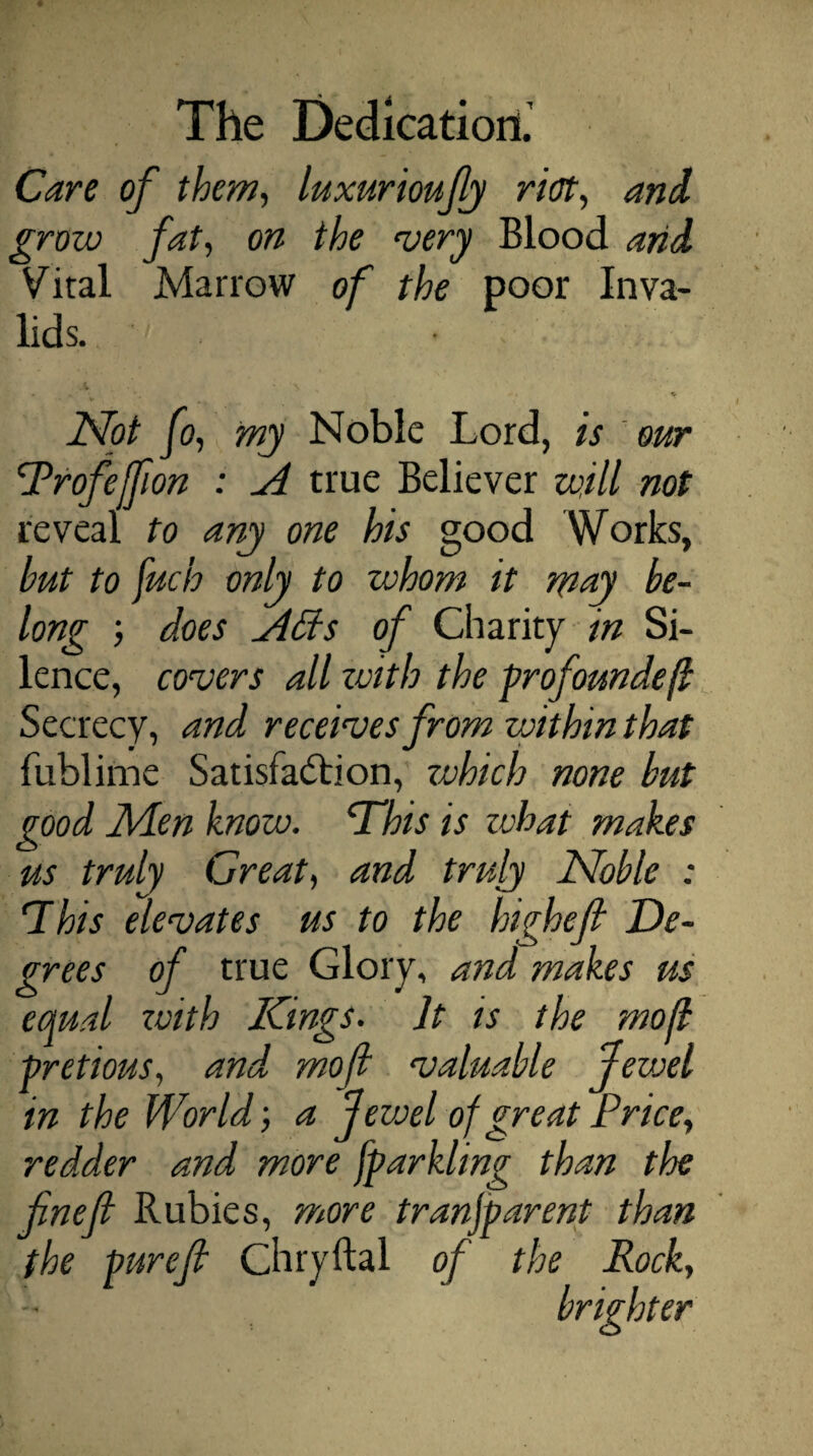 Care of them, luxurioufiy riot, and grow fat, on the very Blood arid Vital Marrow of the poor Inva¬ lids. - * Not fo, my Noble Lord, is our Rrofejfion : A true Believer will not reveal to any one his good Works, but to fucb only to whom it may be¬ long ; does Affs of Charity in Si¬ lence, covers all zvith the profoundefl Secrecy, and receives from within that fublime Satisfaction, zvhich none but good Men know. cThis is what makes us truly Great, and truly Noble : This elevates us to the highef De¬ grees of true Glory, and makes us equal zvith Kings. It is the mofl pretious, and mofl valuable jevxl in the World; a Jewel of great Price, redder and more fparkling than the fnefi Rubies, more transparent than the purefi Chryftal of the Rock, brighter